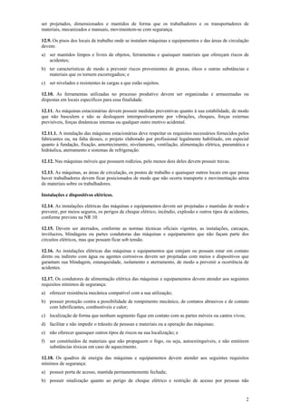 ser projetados, dimensionados e mantidos de forma que os trabalhadores e os transportadores de
materiais, mecanizados e manuais, movimentem-se com segurança.
12.9. Os pisos dos locais de trabalho onde se instalam máquinas e equipamentos e das áreas de circulação
devem:
a) ser mantidos limpos e livres de objetos, ferramentas e quaisquer materiais que ofereçam riscos de
acidentes;
b) ter características de modo a prevenir riscos provenientes de graxas, óleos e outras substâncias e
materiais que os tornem escorregadios; e
c) ser nivelados e resistentes às cargas a que estão sujeitos.
12.10. As ferramentas utilizadas no processo produtivo devem ser organizadas e armazenadas ou
dispostas em locais específicos para essa finalidade.
12.11. As máquinas estacionárias devem possuir medidas preventivas quanto à sua estabilidade, de modo
que não basculem e não se desloquem intempestivamente por vibrações, choques, forças externas
previsíveis, forças dinâmicas internas ou qualquer outro motivo acidental.
12.11.1. A instalação das máquinas estacionárias deve respeitar os requisitos necessários fornecidos pelos
fabricantes ou, na falta desses, o projeto elaborado por profissional legalmente habilitado, em especial
quanto à fundação, fixação, amortecimento, nivelamento, ventilação, alimentação elétrica, pneumática e
hidráulica, aterramento e sistemas de refrigeração.
12.12. Nas máquinas móveis que possuem rodízios, pelo menos dois deles devem possuir travas.
12.13. As máquinas, as áreas de circulação, os postos de trabalho e quaisquer outros locais em que possa
haver trabalhadores devem ficar posicionados de modo que não ocorra transporte e movimentação aérea
de materiais sobre os trabalhadores.
Instalações e dispositivos elétricos.
12.14. As instalações elétricas das máquinas e equipamentos devem ser projetadas e mantidas de modo a
prevenir, por meios seguros, os perigos de choque elétrico, incêndio, explosão e outros tipos de acidentes,
conforme previsto na NR 10.
12.15. Devem ser aterrados, conforme as normas técnicas oficiais vigentes, as instalações, carcaças,
invólucros, blindagens ou partes condutoras das máquinas e equipamentos que não façam parte dos
circuitos elétricos, mas que possam ficar sob tensão.
12.16. As instalações elétricas das máquinas e equipamentos que estejam ou possam estar em contato
direto ou indireto com água ou agentes corrosivos devem ser projetadas com meios e dispositivos que
garantam sua blindagem, estanqueidade, isolamento e aterramento, de modo a prevenir a ocorrência de
acidentes.
12.17. Os condutores de alimentação elétrica das máquinas e equipamentos devem atender aos seguintes
requisitos mínimos de segurança:
a) oferecer resistência mecânica compatível com a sua utilização;
b) possuir proteção contra a possibilidade de rompimento mecânico, de contatos abrasivos e de contato
com lubrificantes, combustíveis e calor;
c) localização de forma que nenhum segmento fique em contato com as partes móveis ou cantos vivos;
d) facilitar e não impedir o trânsito de pessoas e materiais ou a operação das máquinas;
e) não oferecer quaisquer outros tipos de riscos na sua localização; e
f)

ser constituídos de materiais que não propaguem o fogo, ou seja, autoextinguíveis, e não emitirem
substâncias tóxicas em caso de aquecimento.

12.18. Os quadros de energia das máquinas e equipamentos devem atender aos seguintes requisitos
mínimos de segurança:
a) possuir porta de acesso, mantida permanentemente fechada;
b) possuir sinalização quanto ao perigo de choque elétrico e restrição de acesso por pessoas não

2

 