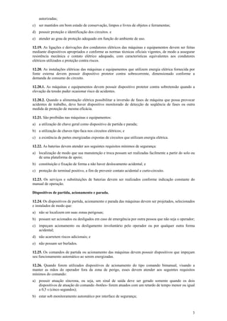 autorizadas;
c) ser mantidos em bom estado de conservação, limpos e livres de objetos e ferramentas;
d) possuir proteção e identificação dos circuitos. e
e) atender ao grau de proteção adequado em função do ambiente de uso.
12.19. As ligações e derivações dos condutores elétricos das máquinas e equipamentos devem ser feitas
mediante dispositivos apropriados e conforme as normas técnicas oficiais vigentes, de modo a assegurar
resistência mecânica e contato elétrico adequado, com características equivalentes aos condutores
elétricos utilizados e proteção contra riscos.
12.20. As instalações elétricas das máquinas e equipamentos que utilizem energia elétrica fornecida por
fonte externa devem possuir dispositivo protetor contra sobrecorrente, dimensionado conforme a
demanda de consumo do circuito.
12.20.1. As máquinas e equipamentos devem possuir dispositivo protetor contra sobretensão quando a
elevação da tensão puder ocasionar risco de acidentes.
12.20.2. Quando a alimentação elétrica possibilitar a inversão de fases de máquina que possa provocar
acidentes de trabalho, deve haver dispositivo monitorado de detecção de seqüência de fases ou outra
medida de proteção de mesma eficácia.
12.21. São proibidas nas máquinas e equipamentos:
a) a utilização de chave geral como dispositivo de partida e parada;
b) a utilização de chaves tipo faca nos circuitos elétricos; e
c) a existência de partes energizadas expostas de circuitos que utilizam energia elétrica.
12.22. As baterias devem atender aos seguintes requisitos mínimos de segurança:
a) localização de modo que sua manutenção e troca possam ser realizadas facilmente a partir do solo ou
de uma plataforma de apoio;
b) constituição e fixação de forma a não haver deslocamento acidental; e
c) proteção do terminal positivo, a fim de prevenir contato acidental e curto-circuito.
12.23. Os serviços e substituições de baterias devem ser realizados conforme indicação constante do
manual de operação.
Dispositivos de partida, acionamento e parada.
12.24. Os dispositivos de partida, acionamento e parada das máquinas devem ser projetados, selecionados
e instalados de modo que:
a) não se localizem em suas zonas perigosas;
b) possam ser acionados ou desligados em caso de emergência por outra pessoa que não seja o operador;
c) impeçam acionamento ou desligamento involuntário pelo operador ou por qualquer outra forma
acidental;
d) não acarretem riscos adicionais; e
e) não possam ser burlados.
12.25. Os comandos de partida ou acionamento das máquinas devem possuir dispositivos que impeçam
seu funcionamento automático ao serem energizadas.
12.26. Quando forem utilizados dispositivos de acionamento do tipo comando bimanual, visando a
manter as mãos do operador fora da zona de perigo, esses devem atender aos seguintes requisitos
mínimos do comando:
a) possuir atuação síncrona, ou seja, um sinal de saída deve ser gerado somente quando os dois
dispositivos de atuação do comando -botões- forem atuados com um retardo de tempo menor ou igual
a 0,5 s (cinco segundos);
b) estar sob monitoramento automático por interface de segurança;

3

 