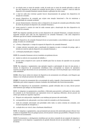 c) ter relação entre os sinais de entrada e saída, de modo que os sinais de entrada aplicados a cada um
dos dois dispositivos de atuação do comando devem juntos se iniciar e manter o sinal de saída do
dispositivo de comando bimanual somente durante a aplicação dos dois sinais;
d) o sinal de saída deve terminar quando houver desacionamento de qualquer dos dispositivos de
atuação de comando;
e) possuir dispositivos de comando que exijam uma atuação intencional a fim de minimizar a
probabilidade de comando acidental;
f)

possuir distanciamento e barreiras entre os dispositivos de atuação de comando para dificultar a burla
do efeito de proteção do dispositivo de comando bimanual; e

g) tornar possível o reinício do sinal de saída somente após a desativação dos dois dispositivos de
atuação do comando.
12.27. Nas máquinas operadas por dois ou mais dispositivos de comando bimanuais, a atuação síncrona é
requerida somente para cada um dos dispositivos de comando bimanuais e não entre dispositivos
diferentes que devem manter simultaneidade entre si.
12.28. Os dispositivos de comando bimanual devem ser posicionados a uma distância segura da zona de
perigo, levando em consideração:
a) a forma, a disposição e o tempo de resposta do dispositivo de comando bimanual;
b) o tempo máximo necessário para a paralisação da máquina ou para a remoção do perigo, após o
término do sinal de saída do dispositivo de comando bimanual; e
c) a utilização projetada para a máquina.
12.29. Os comandos bimanuais móveis instalados em pedestais devem:
a) manter-se estáveis em sua posição de trabalho; e
b) possuir altura compatível com o posto de trabalho para ficar ao alcance do operador em sua posição
de trabalho.
12.30. Nas máquinas e equipamentos cuja operação requeira a participação de mais de uma pessoa, o
número de dispositivos de acionamento simultâneos deve corresponder ao número de operadores
expostos aos perigos decorrentes de seu acionamento, de modo que o nível de proteção seja o mesmo para
cada trabalhador.
12.30.1. Deve haver seletor do número de dispositivos de acionamento em utilização, com bloqueio que
impeça a sua seleção por pessoas não autorizadas.
12.30.2. O circuito de acionamento deve ser projetado de modo a impedir o funcionamento dos comandos
habilitados pelo seletor enquanto os demais comandos não habilitados não forem desconectados.
12.30.3. Os dispositivos de acionamento simultâneos, quando utilizados dois ou mais, devem possuir
sinal luminoso que indique seu funcionamento.
12.31. As máquinas ou equipamentos concebidos e fabricados para permitir a utilização de vários modos
de comando ou de funcionamento que apresentem níveis de segurança diferentes, devem possuir um
seletor que atenda aos seguintes requisitos:
a) bloqueio em cada posição, impedindo a sua mudança por pessoas não autorizadas;
b) correspondência de cada posição a um único modo de comando ou de funcionamento;
c) modo de comando selecionado com prioridade sobre todos os outros sistemas de comando, com
exceção da parada de emergência; e
d) a seleção deve ser visível, clara e facilmente identificável.
12.32. As máquinas e equipamentos, cujo acionamento por pessoas não autorizadas possam oferecer risco
à saúde ou integridade física de qualquer pessoa, devem possuir sistema que possibilite o bloqueio de seus
dispositivos de acionamento.
12.33. O acionamento e o desligamento simultâneo por um único comando de um conjunto de máquinas e
equipamentos ou de máquinas e equipamentos de grande dimensão devem ser precedidos de sinal sonoro
de alarme.

4

 