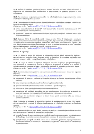 12.34. Devem ser adotadas, quando necessárias, medidas adicionais de alerta, como sinal visual e
dispositivos de telecomunicação, considerando as características do processo produtivo e dos
trabalhadores.
12.35. As máquinas e equipamentos comandados por radiofreqüência devem possuir proteção contra
interferências eletromagnéticas acidentais.
12.36. Os componentes de partida, parada, acionamento e outros controles que compõem a interface de
operação das máquinas devem:
(Vide prazos no Art. 4ª da Portaria SIT n.º 197, de 17 de dezembro de 2010)
a) operar em extrabaixa tensão de até 25V (vinte e cinco volts) em corrente alternada ou de até 60V
(sessenta volts) em corrente contínua; e
b) possibilitar a instalação e funcionamento do sistema de parada de emergência, conforme itens 12.56 a
12.63 e seus subitens.
12.37. O circuito elétrico do comando da partida e parada do motor elétrico de máquinas deve possuir, no
mínimo, dois contatores com contatos positivamente guiados, ligados em série, monitorados por interface
de segurança ou de acordo com os padrões estabelecidos pelas normas técnicas nacionais vigentes e, na
falta destas, pelas normas técnicas internacionais, se assim for indicado pela análise de risco, em função
da severidade de danos e freqüência ou tempo de exposição ao risco.
(Vide prazos no Art. 4ª da Portaria SIT n.º 197, de 17 de dezembro de 2010)
Sistemas de segurança.
12.38. As zonas de perigo das máquinas e equipamentos devem possuir sistemas de segurança,
caracterizados por proteções fixas, proteções móveis e dispositivos de segurança interligados, que
garantam proteção à saúde e à integridade física dos trabalhadores.
12.38.1. A adoção de sistemas de segurança, em especial nas zonas de operação que apresentem perigo,
deve considerar as características técnicas da máquina e do processo de trabalho e as medidas e
alternativas técnicas existentes, de modo a atingir o nível necessário de segurança previsto nesta Norma.
(Vide prazos no Art. 4ª da Portaria SIT n.º 197, de 17 de dezembro de 2010)
12.39. Os sistemas de segurança devem ser selecionados e instalados de modo a atender aos seguintes
requisitos:
(Vide prazos no Art. 4ª da Portaria SIT n.º 197, de 17 de dezembro de 2010)
a) ter categoria de segurança conforme prévia análise de riscos prevista nas normas técnicas oficiais
vigentes;
b) estar sob a responsabilidade técnica de profissional legalmente habilitado;
c) possuir conformidade técnica com o sistema de comando a que são integrados;
d) instalação de modo que não possam ser neutralizados ou burlados;
e) manterem-se sob vigilância automática, ou seja, monitoramento, de acordo com a categoria de
segurança requerida, exceto para dispositivos de segurança exclusivamente mecânicos; e
f)

paralisação dos movimentos perigosos e demais riscos quando ocorrerem falhas ou situações
anormais de trabalho.

12.40. Os sistemas de segurança, de acordo com a categoria de segurança requerida, devem exigir rearme,
ou reset manual, após a correção da falha ou situação anormal de trabalho que provocou a paralisação da
máquina.
(Vide prazos no Art. 4ª da Portaria SIT n.º 197, de 17 de dezembro de 2010)
12.41. Para fins de aplicação desta Norma, considera-se proteção o elemento especificamente utilizado
para prover segurança por meio de barreira física, podendo ser:
a) proteção fixa, que deve ser mantida em sua posição de maneira permanente ou por meio de elementos
de fixação que só permitam sua remoção ou abertura com o uso de ferramentas específicas; e
b) proteção móvel, que pode ser aberta sem o uso de ferramentas, geralmente ligada por elementos
mecânicos à estrutura da máquina ou a um elemento fixo próximo, e deve se associar a dispositivos
de intertravamento.

5

 