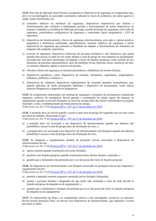 12.42. Para fins de aplicação desta Norma, consideram-se dispositivos de segurança os componentes que,
por si só ou interligados ou associados a proteções, reduzam os riscos de acidentes e de outros agravos à
saúde, sendo classificados em:
a) comandos elétricos ou interfaces de segurança: dispositivos responsáveis por realizar o
monitoramento, que verificam a interligação, posição e funcionamento de outros dispositivos do
sistema e impedem a ocorrência de falha que provoque a perda da função de segurança, como relés de
segurança, controladores configuráveis de segurança e controlador lógico programável - CLP de
segurança;
b) dispositivos de intertravamento: chaves de segurança eletromecânicas, com ação e ruptura positiva,
magnéticas e eletrônicas codificadas, optoeletrônicas, sensores indutivos de segurança e outros
dispositivos de segurança que possuem a finalidade de impedir o funcionamento de elementos da
máquina sob condições específicas;
c) sensores de segurança: dispositivos detectores de presença mecânicos e não mecânicos, que atuam
quando uma pessoa ou parte do seu corpo adentra a zona de perigo de uma máquina ou equipamento,
enviando um sinal para interromper ou impedir o início de funções perigosas, como cortinas de luz,
detectores de presença optoeletrônicos, laser de múltiplos feixes, barreiras óticas, monitores de área,
ou scanners, batentes, tapetes e sensores de posição;
d) válvulas e blocos de segurança ou sistemas pneumáticos e hidráulicos de mesma eficácia;
e) dispositivos mecânicos, como: dispositivos de retenção, limitadores, separadores, empurradores,
inibidores, defletores e retráteis; e
f)

dispositivos de validação: dispositivos suplementares de comando operados manualmente, que,
quando aplicados de modo permanente, habilitam o dispositivo de acionamento, como chaves
seletoras bloqueáveis e dispositivos bloqueáveis.

12.43. Os componentes relacionados aos sistemas de segurança e comandos de acionamento e parada das
máquinas, inclusive de emergência, devem garantir a manutenção do estado seguro da máquina ou
equipamento quando ocorrerem flutuações no nível de energia além dos limites considerados no projeto,
incluindo o corte e restabelecimento do fornecimento de energia.
(Vide prazos no Art. 4ª da Portaria SIT n.º 197, de 17 de dezembro de 2010)
12.44. A proteção deve ser móvel quando o acesso a uma zona de perigo for requerido uma ou mais vezes
por turno de trabalho, observando-se que:
(Vide prazos no Art. 4ª da Portaria SIT n.º 197, de 17 de dezembro de 2010)
a) a proteção deve ser associada a um dispositivo de intertravamento quando sua abertura não
possibilitar o acesso à zona de perigo antes da eliminação do risco; e
b) a proteção deve ser associada a um dispositivo de intertravamento com bloqueio quando sua abertura
possibilitar o acesso à zona de perigo antes da eliminação do risco.
12.45. As máquinas e equipamentos dotados de proteções móveis associadas a dispositivos de
intertravamento devem:
(Vide prazos no Art. 4ª da Portaria SIT n.º 197, de 17 de dezembro de 2010)
a) operar somente quando as proteções estiverem fechadas;
b) paralisar suas funções perigosas quando as proteções forem abertas durante a operação; e
c) garantir que o fechamento das proteções por si só não possa dar inicio às funções perigosas
12.46. Os dispositivos de intertravamento com bloqueio associados às proteções móveis das máquinas e
equipamentos devem:
(Vide prazos no Art. 4ª da Portaria SIT n.º 197, de 17 de dezembro de 2010)
a) permitir a operação somente enquanto a proteção estiver fechada e bloqueada;
b) manter a proteção fechada e bloqueada até que tenha sido eliminado o risco de lesão devido às
funções perigosas da máquina ou do equipamento; e
c) garantir que o fechamento e bloqueio da proteção por si só não possa dar inicio às funções perigosas
da máquina ou do equipamento.
12.47. As transmissões de força e os componentes móveis a elas interligados, acessíveis ou expostos,
devem possuir proteções fixas, ou móveis com dispositivos de intertravamento, que impeçam o acesso
por todos os lados.

6

 