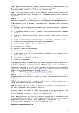 12.47.1. Quando utilizadas proteções móveis para o enclausuramento de transmissões de força que
possuam inércia, devem ser utilizados dispositivos de intertravamento com bloqueio.
(Vide prazos no Art. 4ª da Portaria SIT n.º 197, de 17 de dezembro de 2010)
12.47.2. O eixo cardã deve possuir proteção adequada, em perfeito estado de conservação em toda a sua
extensão, fixada na tomada de força da máquina desde a cruzeta até o acoplamento do implemento ou
equipamento.
12.48. As máquinas e equipamentos que ofereçam risco de ruptura de suas partes, projeção de materiais,
partículas ou substâncias, devem possuir proteções que garantam a saúde e a segurança dos trabalhadores.
12.49. As proteções devem ser projetadas e construídas de modo a atender aos seguintes requisitos de
segurança:
a) cumprir suas funções apropriadamente durante a vida útil da máquina ou possibilitar a reposição de
partes deterioradas ou danificadas;
b) ser constituídas de materiais resistentes e adequados à contenção de projeção de peças, materiais e
partículas;
c) fixação firme e garantia de estabilidade e resistência mecânica compatíveis com os esforços
requeridos;
d) não criar pontos de esmagamento ou agarramento com partes da máquina ou com outras proteções;
e) não possuir extremidades e arestas cortantes ou outras saliências perigosas;
f)

resistir às condições ambientais do local onde estão instaladas;

g) impedir que possam ser burladas;
h) proporcionar condições de higiene e limpeza;
i)

impedir o acesso à zona de perigo;

j)

ter seus dispositivos de intertravamento protegidos adequadamente contra sujidade, poeiras e
corrosão, se necessário;

k) ter ação positiva, ou seja, atuação de modo positivo; e
l)

não acarretar riscos adicionais.

12.50. Quando a proteção for confeccionada com material descontínuo, devem ser observadas as
distâncias de segurança para impedir o acesso às zonas de perigo, conforme previsto no Anexo I, item A.
12.51. Durante a utilização de proteções distantes da máquina ou equipamento com possibilidade de
alguma pessoa ficar na zona de perigo, devem ser adotadas medidas adicionais de proteção coletiva para
impedir a partida da máquina enquanto houver pessoas nessa zona.
(Vide prazos no Art. 4ª da Portaria SIT n.º 197, de 17 de dezembro de 2010)
12.52. As proteções também utilizadas como meio de acesso por exigência das características da máquina
ou do equipamento devem atender aos requisitos de resistência e segurança adequados a ambas as
finalidades.
12.53. Deve haver proteção no fundo dos degraus da escada, ou seja, nos espelhos, sempre que uma parte
saliente do pé ou da mão possa contatar uma zona perigosa.
12.54. As proteções, dispositivos e sistemas de segurança devem integrar as máquinas e equipamentos, e
não podem ser considerados itens opcionais para qualquer fim.
12.55. Em função do risco, poderá ser exigido projeto, diagrama ou representação esquemática dos
sistemas de segurança de máquinas, com respectivas especificações técnicas em língua portuguesa.
(Vide prazos no Art. 4ª da Portaria SIT n.º 197, de 17 de dezembro de 2010)
12.55.1. Quando a máquina não possuir a documentação técnica exigida, o seu proprietário deve
constituí-la, sob a responsabilidade de profissional legalmente habilitado e com respectiva Anotação de
Responsabilidade Técnica do Conselho Regional de Engenharia e Arquitetura - ART/CREA.
(Vide prazos no Art. 4ª da Portaria SIT n.º 197, de 17 de dezembro de 2010)
Dispositivos de parada de emergência.

7

 