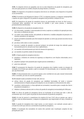 12.56. As máquinas devem ser equipadas com um ou mais dispositivos de parada de emergência, por
meio dos quais possam ser evitadas situações de perigo latentes e existentes.
12.56.1. Os dispositivos de parada de emergência não devem ser utilizados como dispositivos de partida
ou de acionamento.
12.56.2. Excetuam-se da obrigação do subitem 12.56.1 as máquinas manuais, as máquinas autopropelidas
e aquelas nas quais o dispositivo de parada de emergência não possibilita a redução do risco.
12.57. Os dispositivos de parada de emergência devem ser posicionados em locais de fácil acesso e
visualização pelos operadores em seus postos de trabalho e por outras pessoas, e mantidos
permanentemente desobstruídos.
12.58. Os dispositivos de parada de emergência devem:
a) ser selecionados, montados e interconectados de forma a suportar as condições de operação previstas,
bem como as influências do meio;
b) ser usados como medida auxiliar, não podendo ser alternativa a medidas adequadas de proteção ou a
sistemas automáticos de segurança;
c) possuir acionadores projetados para fácil atuação do operador ou outros que possam necessitar da sua
utilização;
d) prevalecer sobre todos os outros comandos;
e) provocar a parada da operação ou processo perigoso em período de tempo tão reduzido quanto
tecnicamente possível, sem provocar riscos suplementares;
f)

ser mantidos sob monitoramento por meio de sistemas de segurança; e

g) ser mantidos em perfeito estado de funcionamento.
12.59. A função parada de emergência não deve:
a) prejudicar a eficiência de sistemas de segurança ou dispositivos com funções relacionadas com a
segurança;
b) prejudicar qualquer meio projetado para resgatar pessoas acidentadas; e
c) gerar risco adicional.
12.60. O acionamento do dispositivo de parada de emergência deve também resultar na retenção do
acionador, de tal forma que quando a ação no acionador for descontinuada, este se mantenha retido até
que seja desacionado.
12.60.1. O desacionamento deve ser possível apenas como resultado de uma ação manual intencionada
sobre o acionador, por meio de manobra apropriada;
12. 61. Quando usados acionadores do tipo cabo, deve-se:
a) utilizar chaves de parada de emergência que trabalhem tracionadas, de modo a cessarem
automaticamente as funções perigosas da máquina em caso de ruptura ou afrouxamento dos cabos;
b) considerar o deslocamento e a força aplicada nos acionadores, necessários para a atuação das chaves
de parada de emergência; e
c) obedecer à distância máxima entre as chaves de parada de emergência recomendada pelo fabricante.
12.62. As chaves de parada de emergência devem ser localizadas de tal forma que todo o cabo de
acionamento seja visível a partir da posição de desacionamento da parada de emergência.
12.62.1. Se não for possível o cumprimento da exigência do item 12.62, deve-se garantir que, após a
atuação e antes do desacionamento, a máquina ou equipamento seja inspecionado em toda a extensão do
cabo.
12.63. A parada de emergência deve exigir rearme, ou reset manual, a ser realizado somente após a
correção do evento que motivou o acionamento da parada de emergência.
12.63.1. A localização dos acionadores de rearme deve permitir uma visualização completa da área
protegida pelo cabo.

8

 