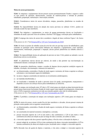 Meios de acesso permanentes.
12.64. As máquinas e equipamentos devem possuir acessos permanentemente fixados e seguros a todos
os seus pontos de operação, abastecimento, inserção de matérias-primas e retirada de produtos
trabalhados, preparação, manutenção e intervenção constante.
12.64.1. Consideram-se meios de acesso elevadores, rampas, passarelas, plataformas ou escadas de
degraus.
12.64.2. Na impossibilidade técnica de adoção dos meios previstos no subitem 12.64.1, poderá ser
utilizada escada fixa tipo marinheiro.
12.64.3. Nas máquinas e equipamentos, os meios de acesso permanentes devem ser localizados e
instalados de modo a prevenir riscos de acidente e facilitar o seu acesso e utilização pelos trabalhadores.
12.65. O emprego dos meios de acesso deve considerar o ângulo de lance conforme Figura 1 do Anexo
III.
(Vide prazos no Art. 4ª da Portaria SIT n.º 197, de 17 de dezembro de 2010)
12.66. Os locais ou postos de trabalho acima do nível do solo em que haja acesso de trabalhadores, para
comando ou quaisquer outras intervenções habituais nas máquinas e equipamentos, como operação,
abastecimento, manutenção, preparação e inspeção, devem possuir plataformas de trabalho estáveis e
seguras.
12.66.1. Na impossibilidade técnica de aplicação do previsto no item 12.66, poderá ser adotado o uso de
plataformas móveis ou elevatórias.
12.67. As plataformas móveis devem ser estáveis, de modo a não permitir sua movimentação ou
tombamento durante a realização do trabalho.
12.68. As passarelas, plataformas, rampas e escadas de degraus devem propiciar condições seguras de
trabalho, circulação, movimentação e manuseio de materiais e:
a) ser dimensionadas, construídas e fixadas de modo seguro e resistente, de forma a suportar os esforços
solicitantes e movimentação segura do trabalhador;
b) ter pisos e degraus constituídos de materiais ou revestimentos antiderrapantes;
c) ser mantidas desobstruídas; e
d) ser localizadas e instaladas de modo a prevenir riscos de queda, escorregamento, tropeçamento e
dispêndio excessivo de esforços físicos pelos trabalhadores ao utilizá-las.
12.69. As rampas com inclinação entre 10º (dez) e 20º (vinte) graus em relação ao plano horizontal devem
possuir peças transversais horizontais fixadas de modo seguro, para impedir escorregamento, distanciadas
entre si 0,40 m (quarenta centímetros) em toda sua extensão quando o piso não for antiderrapante.
(Vide prazos no Art. 4ª da Portaria SIT n.º 197, de 17 de dezembro de 2010)
12.69.1. É proibida a construção de rampas com inclinação superior a 20º (vinte) graus em relação ao
piso.
12.70. Os meios de acesso, exceto escada fixa do tipo marinheiro e elevador, devem possuir sistema de
proteção contra quedas com as seguintes características:
a) ser dimensionados, construídos e fixados de modo seguro e resistente, de forma a suportar os esforços
solicitantes;
b) ser constituídos de material resistente a intempéries e corrosão;
c) possuir travessão superior de 1,10 m (um metro e dez centímetros) a 1,20 m (um metro e vinte
centímetros) de altura em relação ao piso ao longo de toda a extensão, em ambos os lados;
d) o travessão superior não deve possuir superfície plana, a fim de evitar a colocação de objetos; e
e) possuir rodapé de, no mínimo, 0,20 m (vinte centímetros) de altura e travessão intermediário a 0,70 m
(setenta centímetros) de altura em relação ao piso, localizado entre o rodapé e o travessão superior.
12.71. Havendo risco de queda de objetos e materiais, o vão entre o rodapé e o travessão superior do

9

 