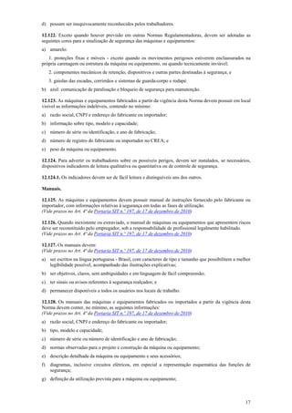 d) possam ser inequivocamente reconhecidos pelos trabalhadores.
12.122. Exceto quando houver previsão em outras Normas Regulamentadoras, devem ser adotadas as
seguintes cores para a sinalização de segurança das máquinas e equipamentos:
a) amarelo:
1. proteções fixas e móveis - exceto quando os movimentos perigosos estiverem enclausurados na
própria carenagem ou estrutura da máquina ou equipamento, ou quando tecnicamente inviável;
2. componentes mecânicos de retenção, dispositivos e outras partes destinadas à segurança; e
3. gaiolas das escadas, corrimãos e sistemas de guarda-corpo e rodapé.
b) azul: comunicação de paralisação e bloqueio de segurança para manutenção.
12.123. As máquinas e equipamentos fabricados a partir da vigência desta Norma devem possuir em local
visível as informações indeléveis, contendo no mínimo:
a) razão social, CNPJ e endereço do fabricante ou importador;
b) informação sobre tipo, modelo e capacidade;
c) número de série ou identificação, e ano de fabricação;
d) número de registro do fabricante ou importador no CREA; e
e) peso da máquina ou equipamento.
12.124. Para advertir os trabalhadores sobre os possíveis perigos, devem ser instalados, se necessários,
dispositivos indicadores de leitura qualitativa ou quantitativa ou de controle de segurança.
12.124.1. Os indicadores devem ser de fácil leitura e distinguíveis uns dos outros.
Manuais.
12.125. As máquinas e equipamentos devem possuir manual de instruções fornecido pelo fabricante ou
importador, com informações relativas à segurança em todas as fases de utilização.
(Vide prazos no Art. 4ª da Portaria SIT n.º 197, de 17 de dezembro de 2010)
12.126. Quando inexistente ou extraviado, o manual de máquinas ou equipamentos que apresentem riscos
deve ser reconstituído pelo empregador, sob a responsabilidade de profissional legalmente habilitado.
(Vide prazos no Art. 4ª da Portaria SIT n.º 197, de 17 de dezembro de 2010)
12.127. Os manuais devem:
(Vide prazos no Art. 4ª da Portaria SIT n.º 197, de 17 de dezembro de 2010)
a) ser escritos na língua portuguesa - Brasil, com caracteres de tipo e tamanho que possibilitem a melhor
legibilidade possível, acompanhado das ilustrações explicativas;
b) ser objetivos, claros, sem ambiguidades e em linguagem de fácil compreensão;
c) ter sinais ou avisos referentes à segurança realçados; e
d) permanecer disponíveis a todos os usuários nos locais de trabalho.
12.128. Os manuais das máquinas e equipamentos fabricados ou importados a partir da vigência desta
Norma devem conter, no mínimo, as seguintes informações:
(Vide prazos no Art. 4ª da Portaria SIT n.º 197, de 17 de dezembro de 2010)
a) razão social, CNPJ e endereço do fabricante ou importador;
b) tipo, modelo e capacidade;
c) número de série ou número de identificação e ano de fabricação;
d) normas observadas para o projeto e construção da máquina ou equipamento;
e) descrição detalhada da máquina ou equipamento e seus acessórios;
f)

diagramas, inclusive circuitos elétricos, em especial a representação esquemática das funções de
segurança;

g) definição da utilização prevista para a máquina ou equipamento;

17

 