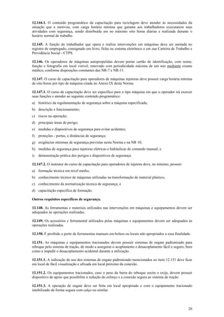 12.144.1. O conteúdo programático da capacitação para reciclagem deve atender às necessidades da
situação que a motivou, com carga horária mínima que garanta aos trabalhadores executarem suas
atividades com segurança, sendo distribuída em no máximo oito horas diárias e realizada durante o
horário normal de trabalho.
12.145. A função do trabalhador que opera e realiza intervenções em máquinas deve ser anotada no
registro de empregado, consignado em livro, ficha ou sistema eletrônico e em sua Carteira de Trabalho e
Previdência Social - CTPS.
12.146. Os operadores de máquinas autopropelidas devem portar cartão de identificação, com nome,
função e fotografia em local visível, renovado com periodicidade máxima de um ano mediante exame
médico, conforme disposições constantes das NR-7 e NR-11.
12.147. O curso de capacitação para operadores de máquinas injetoras deve possuir carga horária mínima
de oito horas por tipo de máquina citada no Anexo IX desta Norma.
12.147.1. O curso de capacitação deve ser específico para o tipo máquina em que o operador irá exercer
suas funções e atender ao seguinte conteúdo programático:
a) histórico da regulamentação de segurança sobre a máquina especificada;
b) descrição e funcionamento;
c) riscos na operação;
d) principais áreas de perigo;
e) medidas e dispositivos de segurança para evitar acidentes;
f)

proteções - portas, e distâncias de segurança;

g) exigências mínimas de segurança previstas nesta Norma e na NR 10;
h) medidas de segurança para injetoras elétricas e hidráulicas de comando manual; e
i)

demonstração prática dos perigos e dispositivos de segurança.

12.147.2. O instrutor do curso de capacitação para operadores de injetora deve, no mínimo, possuir:
a) formação técnica em nível médio;
b) conhecimento técnico de máquinas utilizadas na transformação de material plástico;
c) conhecimento da normatização técnica de segurança; e
d) capacitação específica de formação.
Outros requisitos específicos de segurança.
12.148. As ferramentas e materiais utilizados nas intervenções em máquinas e equipamentos devem ser
adequados às operações realizadas.
12.149. Os acessórios e ferramental utilizados pelas máquinas e equipamentos devem ser adequados às
operações realizadas.
12.150. É proibido o porte de ferramentas manuais em bolsos ou locais não apropriados a essa finalidade.
12.151. As máquinas e equipamentos tracionados devem possuir sistemas de engate padronizado para
reboque pelo sistema de tração, de modo a assegurar o acoplamento e desacoplamento fácil e seguro, bem
como a impedir o desacoplamento acidental durante a utilização.
12.151.1. A indicação de uso dos sistemas de engate padronizado mencionados no item 12.151 deve ficar
em local de fácil visualização e afixada em local próximo da conexão.
12.151.2. Os equipamentos tracionados, caso o peso da barra do reboque assim o exija, devem possuir
dispositivo de apoio que possibilite a redução do esforço e a conexão segura ao sistema de tração.
12.151.3. A operação de engate deve ser feita em local apropriado e com o equipamento tracionado
imobilizado de forma segura com calço ou similar.

20

 