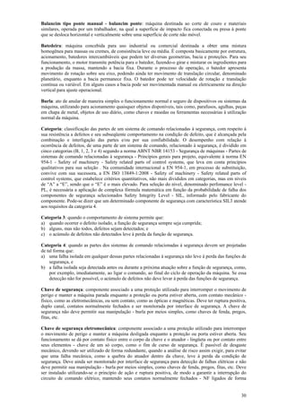 Balancim tipo ponte manual - balancim ponte: máquina destinada ao corte de couro e materiais
similares, operada por um trabalhador, na qual a superfície de impacto fica conectada ou presa à ponte
que se desloca horizontal e verticalmente sobre uma superfície de corte não móvel.
Batedeira: máquina concebida para uso industrial ou comercial destinada a obter uma mistura
homogênea para massas ou cremes, de consistência leve ou média. É composta basicamente por estrutura,
acionamento, batedores intercambiáveis que podem ter diversas geometrias, bacia e proteções. Para seu
funcionamento, o motor transmite potência para o batedor, fazendo-o girar e misturar os ingredientes para
a produção da massa, mantendo a bacia fixa. Durante o processo de operação, o batedor apresenta
movimento de rotação sobre seu eixo, podendo ainda ter movimento de translação circular, denominado
planetário, enquanto a bacia permanece fixa. O batedor pode ter velocidade de rotação e translação
contínua ou variável. Em alguns casos a bacia pode ser movimentada manual ou eletricamente na direção
vertical para ajuste operacional.
Burla: ato de anular de maneira simples o funcionamento normal e seguro de dispositivos ou sistemas da
máquina, utilizando para acionamento quaisquer objetos disponíveis, tais como, parafusos, agulhas, peças
em chapa de metal, objetos de uso diário, como chaves e moedas ou ferramentas necessárias à utilização
normal da máquina.
Categoria: classificação das partes de um sistema de comando relacionadas à segurança, com respeito à
sua resistência a defeitos e seu subseqüente comportamento na condição de defeito, que é alcançada pela
combinação e interligação das partes e/ou por sua confiabilidade. O desempenho com relação à
ocorrência de defeitos, de uma parte de um sistema de comando, relacionado à segurança, é dividido em
cinco categorias (B, 1, 2, 3 e 4) segundo a norma ABNT NBR 14153 - Segurança de máquinas - Partes de
sistemas de comando relacionadas à segurança - Princípios gerais para projeto, equivalente à norma EN
954-1 - Safety of machinery - Safety related parts of control systems, que leva em conta princípios
qualitativos para sua seleção . Na comunidade internacional a EN 954-1, em processo de substituição,
convive com sua sucessora, a EN ISO 13849-1:2008 - Safety of machinery - Safety related parts of
control systems, que estabelece critérios quantitativos, não mais divididos em categorias, mas em níveis
de “A” a “E”, sendo que o “E” é o mais elevado. Para seleção do nível, denominado perfomance level PL, é necessária a aplicação de complexa fórmula matemática em função da probabilidade de falha dos
componentes de segurança selecionados Safety Integrity Level - SIL, informado pelo fabricante do
componente. Pode-se dizer que um determinado componente de segurança com característica SIL3 atende
aos requisitos da categoria 4.
Categoria 3: quando o comportamento de sistema permite que:
a) quando ocorrer o defeito isolado, a função de segurança sempre seja cumprida;
b) alguns, mas não todos, defeitos sejam detectados; e
c) o acúmulo de defeitos não detectados leve à perda da função de segurança.
Categoria 4: quando as partes dos sistemas de comando relacionadas à segurança devem ser projetadas
de tal forma que:
a) uma falha isolada em qualquer dessas partes relacionadas à segurança não leve à perda das funções de
segurança, e
b) a falha isolada seja detectada antes ou durante a próxima atuação sobre a função de segurança, como,
por exemplo, imediatamente, ao ligar o comando, ao final do ciclo de operação da máquina. Se essa
detecção não for possível, o acúmulo de defeitos não deve levar à perda das funções de segurança.
Chave de segurança: componente associado a uma proteção utilizado para interromper o movimento de
perigo e manter a máquina parada enquanto a proteção ou porta estiver aberta, com contato mecânico físico, como as eletromecânicas, ou sem contato, como as ópticas e magnéticas. Deve ter ruptura positiva,
duplo canal, contatos normalmente fechados e ser monitorada por interface de segurança. A chave de
segurança não deve permitir sua manipulação - burla por meios simples, como chaves de fenda, pregos,
fitas, etc.
Chave de segurança eletromecânica: componente associado a uma proteção utilizado para interromper
o movimento de perigo e manter a máquina desligada enquanto a proteção ou porta estiver aberta. Seu
funcionamento se dá por contato físico entre o corpo da chave e o atuador - lingüeta ou por contato entre
seus elementos - chave de um só corpo, como o fim de curso de segurança. É passível de desgaste
mecânico, devendo ser utilizado de forma redundante, quando a análise de risco assim exigir, para evitar
que uma falha mecânica, como a quebra do atuador dentro da chave, leve à perda da condição de
segurança. Deve ainda ser monitorado por interface de segurança para detecção de falhas elétricas e não
deve permitir sua manipulação - burla por meios simples, como chaves de fenda, pregos, fitas, etc. Deve
ser instalado utilizando-se o princípio de ação e ruptura positiva, de modo a garantir a interrupção do
circuito de comando elétrico, mantendo seus contatos normalmente fechados - NF ligados de forma
30

 