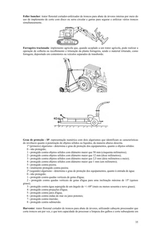 Feller buncher: trator florestal cortador-enfeixador de troncos para abate de árvores inteiras por meio do
uso de implemento de corte com disco ou serra circular e garras para segurar e enfeixar vários troncos
simultaneamente.

Forrageira tracionada: implemento agrícola que, quando acoplado a um trator agrícola, pode realizar a
operação de colheita ou recolhimento e trituração da planta forrageira, sendo o material triturado, como
forragem, depositado em contentores ou veículos separados de transbordo.

Grau de proteção - IP: representação numérica com dois algarismos que identificam as características
do invólucro quanto à penetração de objetos sólidos ou líquidos, da maneira abaixo descrita.
1º (primeiro) algarismo - determina o grau de proteção dos equipamentos, quanto a objetos sólidos:
0 - não protegido;
1 - protegido contra objetos sólidos com diâmetro maior que 50 mm (cinquenta milímetros);
2 - protegido contra objetos sólidos com diâmetro maior que 12 mm (doze milímetros);
3 - protegido contra objetos sólidos com diâmetro maior que 2,5 mm (dois milímetros e meio);
4 - protegido contra objetos sólidos com diâmetro maior que 1 mm (um milímetro);
5 - protegido contra poeira;
6 - totalmente protegido contra poeira;
2º (segundo) algarismo - determina o grau de proteção dos equipamentos, quanto à entrada de água:
0 - não protegido;
1 - protegido contra quedas verticais de gotas d'água;
2 - protegido contra quedas verticais de gotas d'água para uma inclinação máxima de 15º (quinze
graus);
3 - protegido contra água aspergida de um ângulo de +/- 69º (mais ou menos sessenta e nove graus);
4 - protegido contra projeções d'água;
5 - protegido contra jatos d'água;
6 - protegido contra ondas do mar ou jatos potentes;
7 - protegido contra imersão;
8 - protegido contra submersão.
Harvester: trator florestal cortador de troncos para abate de árvores, utilizando cabeçote processador que
corta troncos um por vez, e que tem capacidade de processar a limpeza dos galhos e corte subseqüente em

35

 