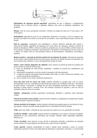 Queimadura de espessura parcial superficial: queimadura em que a epiderme é completamente
destruída, mas os folículos pilosos e glândulas sebáceas, bem como as glândulas sudoríparas, são
poupados.
Rampa: meio de acesso permanente inclinado e contínuo em ângulo de lance de 0° (zero grau) a 20°
(vinte graus).
Redundância: aplicação de mais de um componente, dispositivo ou sistema, a fim de assegurar que,
havendo uma falha em um deles na execução de sua função o outro estará disponível para executar esta
função.
Relé de segurança: componente com redundância e circuito eletrônico dedicado para acionar e
supervisionar funções específicas de segurança, tais como chaves de segurança, sensores, circuitos de
parada de emergência, ESPEs, válvulas e contatores, garantido que, em caso de falha ou defeito desses ou
em sua fiação, a máquina interrompa o funcionamento e não permita a inicialização de um novo ciclo, até
o defeito ser sanado. Deve ter três princípios básicos de funcionamento: redundância, diversidade e
autoteste.
Ruptura positiva - operação de abertura positiva de um elemento de contato: efetivação da separação
de um contato como resultado direto de um movimento específico do atuador da chave do interruptor, por
meio de partes não resilientes, ou seja, não dependentes da ação de molas.
Seletor - chave seletora, dispositivo de validação: chave seletora ou seletora de modo de comando com
acesso restrito ou senha de tal forma que:
a) possa ser bloqueada em cada posição, impedindo a mudança de posição por trabalhadores não
autorizados;
b) cada posição corresponda a um único modo de comando ou de funcionamento;
c) o modo de comando selecionado tenha prioridade sobre todos os outros sistemas de comando, com
exceção da parada de emergência; e
d) torne a seleção visível, clara e facilmente identificável.
Serra fita para corte de carnes em varejo: máquina utilizada em açougue para corte de carnes,
principalmente com osso, constituída por duas polias que guiam a fita serrilhada, sendo que o movimento
da polia inferior é tracionado. É operada por um único trabalhador localizado em frente à máquina,
deixando as partes laterais e traseiras livres. Há constante exposição do operador à zona de corte ao
manipular a peça de carne a ser cortada.
Símbolo - pictograma: desenho esquemático normatizado, destinado a significar certas indicações
simples.
Sistema de proteção contra quedas: estrutura fixada à máquina ou equipamento, projetada para impedir
a queda de pessoas, materiais ou objetos.
Sistema mecânico de frenagem: sistema mecânico utilizado para parada segura do movimento de risco,
que garanta o retorno à posição frenado quando houver a interrupção da fonte de energia.
Talão: parte mais rígida - reforçada do pneu, que entra em contato com o aro, garantindo sua fixação.
Tensão de trabalho - work strain: resposta interna do trabalhador ao ser exposto à pressão de trabalho,
dependente de suas características individuais, por exemplo, tamanho, idade, capacidade, habilidade,
destrezas, etc.
Trator acavalado: trator agrícola em que, devido às dimensões reduzidas, a plataforma de operação
consiste apenas de um piso pequeno nas laterais para o apoio dos pés e operação.
Trator agrícola: máquina autopropelida de médio a grande porte, destinada a puxar ou arrastar
implementos agrícolas. Possui uma ampla gama de aplicações na agricultura e pecuária, e é caracterizado
40

 
