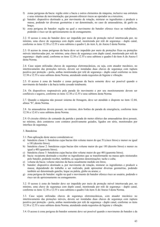f)

zonas perigosas da bacia: região entre a bacia e outros elementos da máquina, inclusive sua estrutura
e seus sistemas de movimentação, que possam oferecer riscos ao operador ou a terceiros;
g) batedor: dispositivo destinado a, por movimento de rotação, misturar os ingredientes e produzir a
massa, podendo ter diversas geometrias e ser denominado, no caso de amassadeiras, de garfo ou
braço;
h) zona perigosa do batedor: região na qual o movimento do batedor oferece risco ao trabalhador,
podendo o risco ser de aprisionamento ou de esmagamento.
2.2. O acesso à zona do batedor deve ser impedido por meio de proteção móvel intertravada por, no
mínimo, uma chave de segurança com duplo canal, monitorada por relé de segurança - duplo canal,
conforme os itens 12.38 a 12.55 e seus subitens e quadro I, do item A, do Anexo I desta Norma.
2.3. O acesso às zonas perigosas da bacia deve ser impedido por meio de proteções fixas ou proteções
móveis intertravadas por, no mínimo, uma chave de segurança com duplo canal, monitorada por relé de
segurança - duplo canal, conforme os itens 12.38 a 12.55 e seus subitens e quadro I do item A do Anexo I
desta Norma.
2.4. Caso sejam utilizadas chaves de segurança eletromecânicas, ou seja, com atuador mecânico, no
intertravamento das proteções móveis, devem ser instaladas duas chaves de segurança com ruptura
positiva por proteção - porta, ambas monitoradas por relé de segurança - duplo canal conforme os itens
12.38 a 12.55 e seus subitens desta Norma, atendendo ainda requisitos de higiene e vibração.
2.5. O acesso à zona do batedor e zonas perigosas da bacia somente deve ser possível quando o
movimento do batedor e da bacia tenha cessado totalmente.
2.6. Os dispositivos responsáveis pela parada do movimento e por seu monitoramento devem ser
confiáveis e seguros, conforme os itens 12.38 a 12.55 e seus subitens desta Norma.
2.7. Quando a máquina não possuir sistema de frenagem, deve ser atendido o disposto no item 12.44,
alínea “b”, desta Norma.
2.8. As amassadeiras devem possuir, no mínimo, dois botões de parada de emergência, conforme itens
12.56 a 12.63 e seus subitens desta Norma.
2.9. O circuito elétrico do comando da partida e parada do motor elétrico das amassadeiras deve possuir,
no mínimo, dois contatores com contatos positivamente guiados, ligados em série, monitorados por
interface de segurança.
3. Batedeiras
3.1. Para aplicação deste anexo consideram-se:
a) batedeira classe 1: batedeiras cujas bacias têm volume maior do que 5l (cinco litros) e menor ou igual
a 18l (dezoito litros);
b) batedeira classe 2: batedeiras cujas bacias têm volume maior do que 18l (dezoito litros) e menor ou
igual a 40l (quarenta litros);
c) batedeira classe 3: batedeiras cujas bacias têm volume maior do que 40l (quarenta litros);
d) bacia: recipiente destinado a receber os ingredientes que se transformarão na massa após misturados
pelo batedor, podendo receber, também, as seguintes denominações: tacho e cuba;
e) volume da bacia: volume máximo da bacia usualmente medido em litros;
f) batedor: dispositivo destinado a, por movimento de rotação, misturar os ingredientes e produzir a
massa; dependendo do trabalho a ser realizado, pode apresentar diversas geometrias, podendo
também ser denominado gancho, leque ou paleta, globo ou arame; e
g) zona perigosa do batedor: região na qual o movimento do batedor oferece risco ao usuário, podendo o
risco ser de aprisionamento ou esmagamento.
3.2. O acesso à zona do batedor deve ser impedido por meio de proteção móvel intertravada por, no
mínimo, uma chave de segurança com duplo canal, monitorada por relé de segurança - duplo canal,
conforme os itens 12.38 a 12.55 e seus subitens e quadro I do item A do Anexo I desta Norma.
3.3. Caso sejam utilizadas chaves de segurança eletromecânicas, com atuador mecânico no
intertravamento das proteções móveis, devem ser instaladas duas chaves de segurança com ruptura
positiva por proteção - porta, ambas monitoradas por relé de segurança - duplo canal, conforme os itens
12.38 a 12.55 e seus subitens desta Norma, atendendo ainda requisitos de higiene e vibração.
3.4. O acesso à zona perigosa do batedor somente deve ser possível quando o movimento do batedor e da
43

 