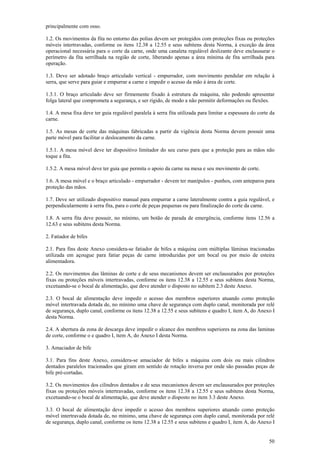 principalmente com osso.
1.2. Os movimentos da fita no entorno das polias devem ser protegidos com proteções fixas ou proteções
móveis intertravadas, conforme os itens 12.38 a 12.55 e seus subitens desta Norma, à exceção da área
operacional necessária para o corte da carne, onde uma canaleta regulável deslizante deve enclausurar o
perímetro da fita serrilhada na região de corte, liberando apenas a área mínima de fita serrilhada para
operação.
1.3. Deve ser adotado braço articulado vertical - empurrador, com movimento pendular em relação à
serra, que serve para guiar e empurrar a carne e impedir o acesso da mão à área de corte.
1.3.1. O braço articulado deve ser firmemente fixado à estrutura da máquina, não podendo apresentar
folga lateral que comprometa a segurança, e ser rígido, de modo a não permitir deformações ou flexões.
1.4. A mesa fixa deve ter guia regulável paralela à serra fita utilizada para limitar a espessura do corte da
carne.
1.5. As mesas de corte das máquinas fabricadas a partir da vigência desta Norma devem possuir uma
parte móvel para facilitar o deslocamento da carne.
1.5.1. A mesa móvel deve ter dispositivo limitador do seu curso para que a proteção para as mãos não
toque a fita.
1.5.2. A mesa móvel deve ter guia que permita o apoio da carne na mesa e seu movimento de corte.
1.6. A mesa móvel e o braço articulado - empurrador - devem ter manípulos - punhos, com anteparos para
proteção das mãos.
1.7. Deve ser utilizado dispositivo manual para empurrar a carne lateralmente contra a guia regulável, e
perpendicularmente à serra fita, para o corte de peças pequenas ou para finalização do corte da carne.
1.8. A serra fita deve possuir, no mínimo, um botão de parada de emergência, conforme itens 12.56 a
12.63 e seus subitens desta Norma.
2. Fatiador de bifes
2.1. Para fins deste Anexo considera-se fatiador de bifes a máquina com múltiplas lâminas tracionadas
utilizada em açougue para fatiar peças de carne introduzidas por um bocal ou por meio de esteira
alimentadora.
2.2. Os movimentos das lâminas de corte e de seus mecanismos devem ser enclausurados por proteções
fixas ou proteções móveis intertravadas, conforme os itens 12.38 a 12.55 e seus subitens desta Norma,
excetuando-se o bocal de alimentação, que deve atender o disposto no subitem 2.3 deste Anexo.
2.3. O bocal de alimentação deve impedir o acesso dos membros superiores atuando como proteção
móvel intertravada dotada de, no mínimo uma chave de segurança com duplo canal, monitorada por relé
de segurança, duplo canal, conforme os itens 12.38 a 12.55 e seus subitens e quadro I, item A, do Anexo I
desta Norma.
2.4. A abertura da zona de descarga deve impedir o alcance dos membros superiores na zona das laminas
de corte, conforme o e quadro I, item A, do Anexo I desta Norma.
3. Amaciador de bife
3.1. Para fins deste Anexo, considera-se amaciador de bifes a máquina com dois ou mais cilindros
dentados paralelos tracionados que giram em sentido de rotação inversa por onde são passadas peças de
bife pré-cortadas.
3.2. Os movimentos dos cilindros dentados e de seus mecanismos devem ser enclausurados por proteções
fixas ou proteções móveis intertravadas, conforme os itens 12.38 a 12.55 e seus subitens desta Norma,
excetuando-se o bocal de alimentação, que deve atender o disposto no item 3.3 deste Anexo.
3.3. O bocal de alimentação deve impedir o acesso dos membros superiores atuando como proteção
móvel intertravada dotada de, no mínimo, uma chave de segurança com duplo canal, monitorada por relé
de segurança, duplo canal, conforme os itens 12.38 a 12.55 e seus subitens e quadro I, item A, do Anexo I
50

 