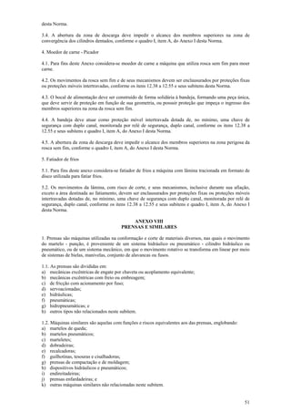 desta Norma.
3.4. A abertura da zona de descarga deve impedir o alcance dos membros superiores na zona de
convergência dos cilindros dentados, conforme o quadro I, item A, do Anexo I desta Norma.
4. Moedor de carne - Picador
4.1. Para fins deste Anexo considera-se moedor de carne a máquina que utiliza rosca sem fim para moer
carne.
4.2. Os movimentos da rosca sem fim e de seus mecanismos devem ser enclausurados por proteções fixas
ou proteções móveis intertravadas, conforme os itens 12.38 a 12.55 e seus subitens desta Norma.
4.3. O bocal de alimentação deve ser construído de forma solidária à bandeja, formando uma peça única,
que deve servir de proteção em função de sua geometria, ou possuir proteção que impeça o ingresso dos
membros superiores na zona da rosca sem fim.
4.4. A bandeja deve atuar como proteção móvel intertravada dotada de, no mínimo, uma chave de
segurança com duplo canal, monitorada por relé de segurança, duplo canal, conforme os itens 12.38 a
12.55 e seus subitens e quadro I, item A, do Anexo I desta Norma.
4.5. A abertura da zona de descarga deve impedir o alcance dos membros superiores na zona perigosa da
rosca sem fim, conforme o quadro I, item A, do Anexo I desta Norma.
5. Fatiador de frios
5.1. Para fins deste anexo considera-se fatiador de frios a máquina com lâmina tracionada em formato de
disco utilizada para fatiar frios.
5.2. Os movimentos da lâmina, com risco de corte, e seus mecanismos, inclusive durante sua afiação,
exceto a área destinada ao fatiamento, devem ser enclausurados por proteções fixas ou proteções móveis
intertravadas dotadas de, no mínimo, uma chave de segurança com duplo canal, monitorada por relé de
segurança, duplo canal, conforme os itens 12.38 a 12.55 e seus subitens e quadro I, item A, do Anexo I
desta Norma.
ANEXO VIII
PRENSAS E SIMILARES
1. Prensas são máquinas utilizadas na conformação e corte de materiais diversos, nas quais o movimento
do martelo - punção, é proveniente de um sistema hidráulico ou pneumático - cilindro hidráulico ou
pneumático, ou de um sistema mecânico, em que o movimento rotativo se transforma em linear por meio
de sistemas de bielas, manivelas, conjunto de alavancas ou fusos.
1.1. As prensas são divididas em:
a) mecânicas excêntricas de engate por chaveta ou acoplamento equivalente;
b) mecânicas excêntricas com freio ou embreagem;
c) de fricção com acionamento por fuso;
d) servoacionadas;
e) hidráulicas;
f) pneumáticas;
g) hidropneumáticas; e
h) outros tipos não relacionados neste subitem.
1.2. Máquinas similares são aquelas com funções e riscos equivalentes aos das prensas, englobando:
a) martelos de queda;
b) martelos pneumáticos;
c) marteletes;
d) dobradeiras;
e) recalcadoras;
f) guilhotinas, tesouras e cisalhadoras;
g) prensas de compactação e de moldagem;
h) dispositivos hidráulicos e pneumáticos;
i) endireitadeiras;
j) prensas enfardadeiras; e
k) outras máquinas similares não relacionadas neste subitem.
51

 