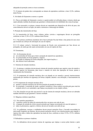 adequadas de proteção contra os riscos existentes.
7.5. O número de pedais deve corresponder ao número de operadores conforme o item 12.30 e subitens
desta Norma.
8. Atividades de forjamento a morno e a quente
8.1. Para as atividades de forjamento a morno e a quente podem ser utilizadas pinças e tenazes, desde que
sejam adotadas medidas de proteção que garantam o distanciamento do trabalhador das zonas de perigo.
8.1.1. Caso necessário, as pinças e tenazes devem ser suportadas por dispositivos de alívio de peso, tais
como balancins móveis ou tripés, de modo a minimizar a sobrecarga do trabalho.
9. Proteção das transmissões de força
9.1 As transmissões de força, como volantes, polias, correias e engrenagens devem ser protegidas
conforme os itens 12.38 a 12.55 e subitens desta Norma.
9.1.1. Nas prensas excêntricas mecânicas deve haver proteção fixa das bielas e das pontas de seus eixos
que resistam aos esforços de solicitação em caso de ruptura.
9.1.2. O volante vertical e horizontal da prensas de fricção com acionamento por fuso devem ser
protegidos, de modo que não sejam arremessados em caso de ruptura do fuso.
10. Ferramentas.
10.1. As ferramentas devem:
a) ser construídas de forma que evitem a projeção de material nos operadores;
b) ser armazenadas em locais próprios e seguros;
c) ser fixadas às máquinas de forma adequada, sem improvisações; e
d) não oferecer riscos adicionais.
11. Sistemas de retenção mecânica.
11.1. As prensas e similares devem possuir sistema de retenção mecânica que suporte o peso do martelo e
da parte superior da ferramenta, para travar o martelo no início das operações de trocas, ajustes e
manutenções das ferramentas.
11.2. O componente de retenção mecânica deve ser pintado na cor amarela e possuir intertravamento
monitorado por interface de segurança, de forma a impedir, durante a sua utilização, o funcionamento da
prensa.
11.3 O componente de retenção mecânica deve:
a) garantir a retenção mecânica nas diversas posições de parada do martelo; e
b) ser projetado e construído de modo a garantir resistência à força estática exercida pelo peso total do
conjunto móvel a ser sustentado e que impeça sua projeção ou sua simples soltura.
11.4. Nas situações em que não seja possível o uso do sistema de retenção mecânica, devem ser adotadas
medidas alternativas que garantam o mesmo resultado.
12. Máquinas similares específicas.
12.1. Nos martelos pneumáticos:
a) o parafuso central da cabeça do amortecedor deve ser preso com cabo de aço;
b) o mangote de entrada de ar deve possuir proteção que impeça sua projeção em caso de ruptura; e
c) todos os prisioneiros, superior e inferior, devem ser travados com cabo de aço.
12.2. As guilhotinas, tesouras e cisalhadoras devem possuir proteções fixas e, havendo necessidade de
intervenção freqüente nas lâminas, devem possuir proteções móveis com intertravamento para impedir o
ingresso das mãos e dedos dos operadores nas áreas de risco, conforme os itens 12.38 a 12.55 e subitens
desta Norma.
13 Dobradeiras ou prensas viradeiras.
13.1. As dobradeiras devem possuir sistema de segurança que impeça o acesso pelas laterais e parte
55

 