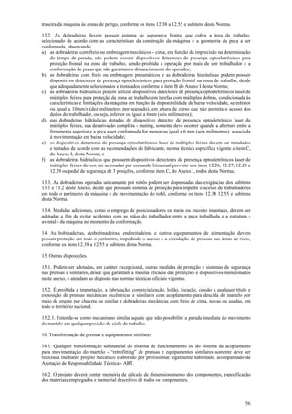 traseira da máquina às zonas de perigo, conforme os itens 12.38 a 12.55 e subitens desta Norma.
13.2. As dobradeiras devem possuir sistema de segurança frontal que cubra a área de trabalho,
selecionado de acordo com as características da construção da máquina e a geometria da peça a ser
conformada, observando:
a) as dobradeiras com freio ou embreagem mecânicos - cinta, em função da imprecisão na determinação
do tempo de parada, não podem possuir dispositivos detectores de presença optoeletrônicos para
proteção frontal na zona de trabalho, sendo proibida a operação por mais de um trabalhador e a
conformação de peças que não garantam o distanciamento do operador;
b) as dobradeiras com freio ou embreagem pneumáticos e as dobradeiras hidráulicas podem possuir
dispositivos detectores de presença optoeletrônicos para proteção frontal na zona de trabalho, desde
que adequadamente selecionados e instalados conforme o item B do Anexo I desta Norma;
c) as dobradeiras hidráulicas podem utilizar dispositivos detectores de presença optoeletrônicos laser de
múltiplos feixes para proteção da zona de trabalho em tarefas com múltiplas dobras, condicionada às
características e limitações da máquina em função da disponibilidade de baixa velocidade, se inferior
ou igual a 10mm/s (dez milímetros por segundo), em altura de curso que não permita o acesso dos
dedos do trabalhador, ou seja, inferior ou igual a 6mm (seis milímetros);
d) nas dobradeiras hidráulicas dotadas de dispositivo detector de presença optoeletrônico laser de
múltiplos feixes, sua desativação completa - muting, somente deve ocorrer quando a abertura entre a
ferramenta superior e a peça a ser conformada for menor ou igual a 6 mm (seis milímetros), associada
à movimentação em baixa velocidade;
e) os dispositivos detectores de presença optoeletrônicos laser de múltiplos feixes devem ser instalados
e testados de acordo com as recomendações do fabricante, norma técnica específica vigente e item C,
do Anexo I, desta Norma; e
f) as dobradeiras hidráulicas que possuem dispositivos detectores de presença optoeletrônicos laser de
múltiplos feixes devem ser acionadas por comando bimanual previsto nos itens 12.26, 12.27, 12.28 e
12.29 ou pedal de segurança de 3 posições, conforme item C, do Anexo I, todos desta Norma;
13.3. As dobradeiras operadas unicamente por robôs podem ser dispensadas das exigências dos subitens
13.1 e 13.2 deste Anexo, desde que possuam sistema de proteção para impedir o acesso de trabalhadores
em todo o perímetro da máquina e de movimentação do robô, conforme os itens 12.38 12.55 e subitens
desta Norma.
13.4. Medidas adicionais, como o emprego de posicionadores ou mesa ou encosto imantado, devem ser
adotadas a fim de evitar acidentes com as mãos do trabalhador entre a peça trabalhada e a estrutura avental - da máquina no momento da conformação.
14. As bobinadeiras, desbobinadeiras, endireitadeiras e outros equipamentos de alimentação devem
possuir proteção em todo o perímetro, impedindo o acesso e a circulação de pessoas nas áreas de risco,
conforme os itens 12.38 a 12.55 e subitens desta Norma.
15. Outras disposições.
15.1. Podem ser adotadas, em caráter excepcional, outras medidas de proteção e sistemas de segurança
nas prensas e similares, desde que garantam a mesma eficácia das proteções e dispositivos mencionados
neste anexo, e atendam ao disposto nas normas técnicas oficiais vigentes.
15.2. É proibida a importação, a fabricação, comercialização, leilão, locação, cessão a qualquer título e
exposição de prensas mecânicas excêntricas e similares com acoplamento para descida do martelo por
meio de engate por chaveta ou similar e dobradeiras mecânicas com freio de cinta, novas ou usadas, em
todo o território nacional.
15.2.1. Entende-se como mecanismo similar aquele que não possibilite a parada imediata do movimento
do martelo em qualquer posição do ciclo de trabalho.
16. Transformação de prensas e equipamentos similares
16.1. Qualquer transformação substancial do sistema de funcionamento ou do sistema de acoplamento
para movimentação do martelo - “retrofitting” de prensas e equipamentos similares somente deve ser
realizada mediante projeto mecânico elaborado por profissional legalmente habilitado, acompanhado de
Anotação de Responsabilidade Técnica - ART.
16.2. O projeto deverá conter memória de cálculo de dimensionamento dos componentes, especificação
dos materiais empregados e memorial descritivo de todos os componentes.

56

 
