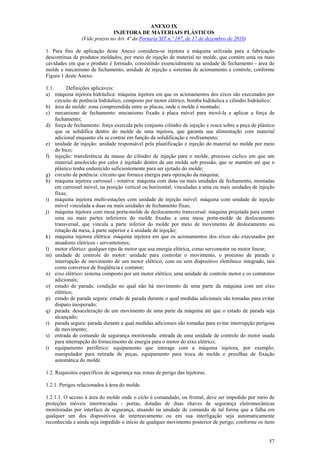 ANEXO IX
INJETORA DE MATERIAIS PLÁSTICOS
(Vide prazos no Art. 4ª da Portaria SIT n.º 197, de 17 de dezembro de 2010)
1. Para fins de aplicação deste Anexo considera-se injetora a máquina utilizada para a fabricação
descontínua de produtos moldados, por meio de injeção de material no molde, que contém uma ou mais
cavidades em que o produto é formado, consistindo essencialmente na unidade de fechamento - área do
molde e mecanismo de fechamento, unidade de injeção e sistemas de acionamento e controle, conforme
Figura 1 deste Anexo.
1.1.
Definições aplicáveis:
a) máquina injetora hidráulica: máquina injetora em que os acionamentos dos eixos são executados por
circuito de potência hidráulico, composto por motor elétrico, bomba hidráulica e cilindro hidráulico;
b) área do molde: zona compreendida entre as placas, onde o molde é montado;
c) mecanismo de fechamento: mecanismo fixado à placa móvel para movê-la e aplicar a força de
fechamento;
d) força de fechamento: força exercida pelo conjunto cilindro de injeção e rosca sobre a peça de plástico
que se solidifica dentro do molde de uma injetora, que garanta sua alimentação com material
adicional enquanto ela se contrai em função da solidificação e resfriamento;
e) unidade de injeção: unidade responsável pela plastificação e injeção do material no molde por meio
do bico;
f) injeção: transferência da massa do cilindro de injeção para o molde, processo cíclico em que um
material amolecido por calor é injetado dentro de um molde sob pressão, que se mantém até que o
plástico tenha endurecido suficientemente para ser ejetado do molde;
g) circuito de potência: circuito que fornece energia para operação da máquina;
h) máquina injetora carrossel - rotativa: máquina com duas ou mais unidades de fechamento, montadas
em carrossel móvel, na posição vertical ou horizontal, vinculadas a uma ou mais unidades de injeção
fixas;
i) máquina injetora multi-estações com unidade de injeção móvel: máquina com unidade de injeção
móvel vinculada a duas ou mais unidades de fechamento fixas;
j) máquina injetora com mesa porta-molde de deslocamento transversal: máquina projetada para conter
uma ou mais partes inferiores do molde fixadas a uma mesa porta-molde de deslocamento
transversal, que vincula a parte inferior do molde por meio de movimento de deslocamento ou
rotação da mesa, à parte superior e à unidade de injeção;
k) máquina injetora elétrica: máquina injetora em que os acionamentos dos eixos são executados por
atuadores elétricos - servomotores;
l) motor elétrico: qualquer tipo de motor que usa energia elétrica, como servomotor ou motor linear;
m) unidade de controle do motor: unidade para controlar o movimento, o processo de parada e
interrupção de movimento de um motor elétrico, com ou sem dispositivo eletrônico integrado, tais
como conversor de freqüência e contator;
n) eixo elétrico: sistema composto por um motor elétrico, uma unidade de controle motor e os contatores
adicionais;
o) estado de parada: condição no qual não há movimento de uma parte da máquina com um eixo
elétrico;
p) estado de parada segura: estado de parada durante o qual medidas adicionais são tomadas para evitar
disparo inesperado;
q) parada: desaceleração de um movimento de uma parte da máquina até que o estado de parada seja
alcançado;
r) parada segura: parada durante a qual medidas adicionais são tomadas para evitar interrupção perigosa
de movimento;
s) entrada de comando de segurança monitorada: entrada de uma unidade de controle do motor usada
para interrupção do fornecimento de energia para o motor do eixo elétrico;
t) equipamento periférico: equipamento que interage com a máquina injetora, por exemplo,
manipulador para retirada de peças, equipamento para troca de molde e presilhas de fixação
automática do molde.
1.2. Requisitos específicos de segurança nas zonas de perigo das injetoras.
1.2.1. Perigos relacionados à área do molde.
1.2.1.1. O acesso à área do molde onde o ciclo é comandado, ou frontal, deve ser impedido por meio de
proteções móveis intertravadas - portas, dotadas de duas chaves de segurança eletromecânicas
monitoradas por interface de segurança, atuando na unidade de comando de tal forma que a falha em
qualquer um dos dispositivos de intertravamento ou em sua interligação seja automaticamente
reconhecida e ainda seja impedido o início de qualquer movimento posterior de perigo, conforme os itens
57

 