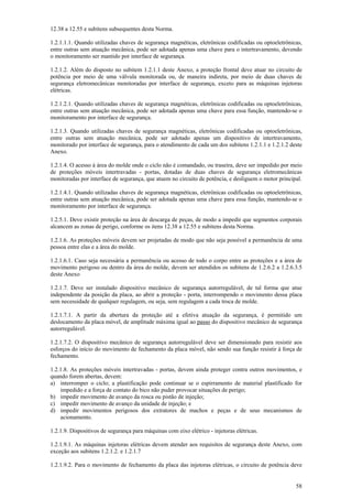 12.38 a 12.55 e subitens subsequentes desta Norma.
1.2.1.1.1. Quando utilizadas chaves de segurança magnéticas, eletrônicas codificadas ou optoeletrônicas,
entre outras sem atuação mecânica, pode ser adotada apenas uma chave para o intertravamento, devendo
o monitoramento ser mantido por interface de segurança.
1.2.1.2. Além do disposto no subitem 1.2.1.1 deste Anexo, a proteção frontal deve atuar no circuito de
potência por meio de uma válvula monitorada ou, de maneira indireta, por meio de duas chaves de
segurança eletromecânicas monitoradas por interface de segurança, exceto para as máquinas injetoras
elétricas.
1.2.1.2.1. Quando utilizadas chaves de segurança magnéticas, eletrônicas codificadas ou optoeletrônicas,
entre outras sem atuação mecânica, pode ser adotada apenas uma chave para essa função, mantendo-se o
monitoramento por interface de segurança.
1.2.1.3. Quando utilizadas chaves de segurança magnéticas, eletrônicas codificadas ou optoeletrônicas,
entre outras sem atuação mecânica, pode ser adotado apenas um dispositivo de intertravamento,
monitorado por interface de segurança, para o atendimento de cada um dos subitens 1.2.1.1 e 1.2.1.2 deste
Anexo.
1.2.1.4. O acesso à área do molde onde o ciclo não é comandado, ou traseira, deve ser impedido por meio
de proteções móveis intertravadas - portas, dotadas de duas chaves de segurança eletromecânicas
monitoradas por interface de segurança, que atuem no circuito de potência, e desliguem o motor principal.
1.2.1.4.1. Quando utilizadas chaves de segurança magnéticas, eletrônicas codificadas ou optoeletrônicas,
entre outras sem atuação mecânica, pode ser adotada apenas uma chave para essa função, mantendo-se o
monitoramento por interface de segurança.
1.2.5.1. Deve existir proteção na área de descarga de peças, de modo a impedir que segmentos corporais
alcancem as zonas de perigo, conforme os itens 12.38 a 12.55 e subitens desta Norma.
1.2.1.6. As proteções móveis devem ser projetadas de modo que não seja possível a permanência de uma
pessoa entre elas e a área do molde.
1.2.1.6.1. Caso seja necessária a permanência ou acesso de todo o corpo entre as proteções e a área de
movimento perigoso ou dentro da área do molde, devem ser atendidos os subitens de 1.2.6.2 a 1.2.6.3.5
deste Anexo
1.2.1.7. Deve ser instalado dispositivo mecânico de segurança autorregulável, de tal forma que atue
independente da posição da placa, ao abrir a proteção - porta, interrompendo o movimento dessa placa
sem necessidade de qualquer regulagem, ou seja, sem regulagem a cada troca de molde.
1.2.1.7.1. A partir da abertura da proteção até a efetiva atuação da segurança, é permitido um
deslocamento da placa móvel, de amplitude máxima igual ao passo do dispositivo mecânico de segurança
autorregulável.
1.2.1.7.2. O dispositivo mecânico de segurança autorregulável deve ser dimensionado para resistir aos
esforços do início do movimento de fechamento da placa móvel, não sendo sua função resistir à força de
fechamento.
1.2.1.8. As proteções móveis intertravadas - portas, devem ainda proteger contra outros movimentos, e
quando forem abertas, devem:
a) interromper o ciclo; a plastificação pode continuar se o espirramento de material plastificado for
impedido e a força de contato do bico não puder provocar situações de perigo;
b) impedir movimento de avanço da rosca ou pistão de injeção;
c) impedir movimento de avanço da unidade de injeção; e
d) impedir movimentos perigosos dos extratores de machos e peças e de seus mecanismos de
acionamento.
1.2.1.9. Dispositivos de segurança para máquinas com eixo elétrico - injetoras elétricas.
1.2.1.9.1. As máquinas injetoras elétricas devem atender aos requisitos de segurança deste Anexo, com
exceção aos subitens 1.2.1.2. e 1.2.1.7
1.2.1.9.2. Para o movimento de fechamento da placa das injetoras elétricas, o circuito de potência deve
58

 