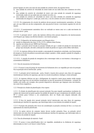 possuir ligação em série com mais de uma unidade de controle motor, da seguinte forma:
a) uma unidade de controle de velocidade do motor tendo em sua saída mais dois contatores em série;
ou
b) uma unidade de controle de velocidade do motor com uma entrada de comando de segurança
monitorada, tendo em sua saída mais um contator em série; ou
c) uma unidade de controle de velocidade do motor com duas entradas de comando de segurança
monitoradas de categoria 3, sendo que, neste caso, o uso de contator em série é desnecessário.
1.2.1.9.3. Os componentes do circuito de potência devem possuir monitoramento automático, de forma
que, em caso falha em um dos componentes, não seja possível iniciar o movimento seguinte do ciclo de
injeção.
1.2.1.9.3.1. O monitoramento automático deve ser realizado ao menos uma vez a cada movimento da
proteção móvel - porta.
1.2.1.9.4. A proteção móvel - porta, das injetoras elétricas deve possuir dispositivo de intertravamento
com bloqueio que impeça sua abertura durante o movimento perigoso.
1.2.1.9.4.1. O dispositivo de intertravamento com bloqueio deve:
a) atender às disposições dos itens 12.38 a 12.55 e subitens desta Norma;
b) suportar um esforço de até 1000N (mil Newtons);
c) manter a proteção móvel travada na posição fechada até que o estado de parada do movimento de
perigo seja alcançado, devendo a detecção de estado de parada ser segura contra falhas individuais.
1.2.1.9.5. As injetoras elétricas devem atender a uma parada de emergência controlada, com fornecimento
de energia ao circuito de potência necessária para atingir a parada e, então, quando a parada for atingida, a
energia ser removida.
1.2.1.9.5.1. A atuação da parada de emergência deve interromper todos os movimentos e descarregar os
acumuladores hidráulicos.
1.2.2. Área do mecanismo de fechamento.
1.2.2.1. O acesso à zona de perigo do mecanismo de fechamento deve ser impedido por meio de proteção
fixa ou proteção móvel intertravada - portas.
1.2.2.2. A proteção móvel intertravada - porta, frontal e traseira deve possuir uma chave de segurança
monitorada por interface de segurança, que atue no circuito de potência e desligue o motor principal.
1.2.2.3. As injetoras elétricas em que o desligamento do respectivo motor possa manter retida energia
potencial que traga risco de movimentos inesperados na área de mecanismo de fechamento - extração em
moldes com molas, por exemplo, deve possuir dispositivos adicionais que impeçam estes movimentos,
tais como freios magnéticos.
1.2.3. Proteção do cilindro de plastificação e bico injetor.
1.2.3.1. O cilindro de plastificação deve possuir proteção fixa para impedir queimaduras resultantes do
contato não intencional em partes quentes da unidade de injeção em que a temperatura de trabalho exceda
80º C (oitenta graus Celsius) e, em complemento, deve ser fixada uma etiqueta indicando alta
temperatura.
1.2.3.2. O bico de injeção deve possuir proteção móvel intertravada com uma chave de segurança
monitorada por interface de segurança, que interrompa todos os movimentos da unidade de injeção.
1.2.3.3. O projeto das proteções deve levar em consideração as posições extremas do bico e os riscos de
espirramento de material plastificado.
1.2.3.4. As partes móveis do conjunto injetor devem receber proteções fixas, ou proteção móvel
intertravada com uma chave de segurança monitorada por interface de segurança, que interrompa todos os
movimentos da unidade de injeção.
1.2.4. Área da alimentação de material - Funil.
1.2.4.1. O acesso à rosca plastificadora deve ser impedido, atendendo-se às distâncias de segurança
determinadas no item A, do Anexo I, desta Norma.
59

 