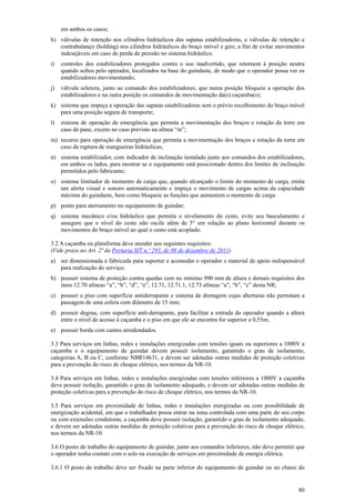 em ambos os casos;
h) válvulas de retenção nos cilindros hidráulicos das sapatas estabilizadoras, e válvulas de retenção e
contrabalanço (holding) nos cilindros hidráulicos do braço móvel e giro, a fim de evitar movimentos
indesejáveis em caso de perda de pressão no sistema hidráulico.
i)

controles dos estabilizadores protegidos contra o uso inadvertido, que retornem à posição neutra
quando soltos pelo operador, localizados na base do guindaste, de modo que o operador possa ver os
estabilizadores movimentando;

j)

válvula seletora, junto ao comando dos estabilizadores, que numa posição bloqueie a operação dos
estabilizadores e na outra posição os comandos de movimentação da(s) caçamba(s);

k) sistema que impeça a operação das sapatas estabilizadoras sem o prévio recolhimento do braço móvel
para uma posição segura de transporte;
l)

sistema de operação de emergência que permita a movimentação dos braços e rotação da torre em
caso de pane, exceto no caso previsto na alínea “m”;

m) recurso para operação de emergência que permita a movimentação dos braços e rotação da torre em
caso de ruptura de mangueiras hidráulicas;
n) sistema estabilizador, com indicador de inclinação instalado junto aos comandos dos estabilizadores,
em ambos os lados, para mostrar se o equipamento está posicionado dentro dos limites de inclinação
permitidos pelo fabricante;
o) sistema limitador de momento de carga que, quando alcançado o limite do momento de carga, emita
um alerta visual e sonoro automaticamente e impeça o movimento de cargas acima da capacidade
máxima do guindaste, bem como bloqueie as funções que aumentem o momento de carga.
p) ponto para aterramento no equipamento de guindar;
q) sistema mecânico e/ou hidráulico que permita o nivelamento do cesto, evite seu basculamento e
assegure que o nível do cesto não oscile além de 5° em relação ao plano horizontal durante os
movimentos do braço móvel ao qual o cesto está acoplado.
3.2 A caçamba ou plataforma deve atender aos seguintes requisitos:
(Vide prazo no Art. 2ª da Portaria SIT n.º 293, de 08 de dezembro de 2011)
a) ser dimensionada e fabricada para suportar e acomodar o operador e material de apoio indispensável
para realização do serviço;
b) possuir sistema de proteção contra quedas com no mínimo 990 mm de altura e demais requisitos dos
itens 12.70 alíneas “a”, “b”, “d”, “e”, 12.71, 12.71.1, 12.73 alíneas “a”, “b”, “c” desta NR;
c) possuir o piso com superfície antiderrapante e sistema de drenagem cujas aberturas não permitam a
passagem de uma esfera com diâmetro de 15 mm;
d) possuir degrau, com superfície anti-derrapante, para facilitar a entrada do operador quando a altura
entre o nível de acesso à caçamba e o piso em que ele se encontra for superior a 0,55m;
e) possuir borda com cantos arredondados.
3.3 Para serviços em linhas, redes e instalações energizadas com tensões iguais ou superiores a 1000V a
caçamba e o equipamento de guindar devem possuir isolamento, garantido o grau de isolamento,
categorias A, B ou C, conforme NBR14631, e devem ser adotadas outras medidas de proteção coletivas
para a prevenção do risco de choque elétrico, nos termos da NR-10.
3.4 Para serviços em linhas, redes e instalações energizadas com tensões inferiores a 1000V a caçamba
deve possuir isolação, garantido o grau de isolamento adequado, e devem ser adotadas outras medidas de
proteção coletivas para a prevenção do risco de choque elétrico, nos termos da NR-10.
3.5 Para serviços em proximidade de linhas, redes e instalações energizadas ou com possibilidade de
energização acidental, em que o trabalhador possa entrar na zona controlada com uma parte do seu corpo
ou com extensões condutoras, a caçamba deve possuir isolação, garantido o grau de isolamento adequado,
e devem ser adotadas outras medidas de proteção coletivas para a prevenção do risco de choque elétrico,
nos termos da NR-10.
3.6 O posto de trabalho do equipamento de guindar, junto aos comandos inferiores, não deve permitir que
o operador tenha contato com o solo na execução de serviços em proximidade de energia elétrica.
3.6.1 O posto de trabalho deve ser fixado na parte inferior do equipamento de guindar ou no chassi do

80

 