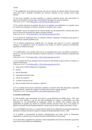 veículo.
3.7 Os equipamentos de guindar que possuam mais de um conjunto de controle inferior devem possuir
meios para evitar a operação involuntária dos controles, enquanto um dos controles estiver sendo
operado.
3.8 Em cestos acoplados com duas caçambas, os controles superiores devem estar posicionados ao
alcance dos operadores, sem que haja a necessidade de desengatar seu cinto de segurança.
(Vide prazo no Art. 2ª da Portaria SIT n.º 293, de 08 de dezembro de 2011)
3.9 Os controles inferiores do guindaste não devem ser operados com trabalhadores na caçamba, exceto
em situações de emergência ou quando a operação ou atividade assim o exigir.
3.10 Quando o acesso da caçamba for por meio de portão, este não pode permitir a abertura para fora e
deve ter sistema de travamento que impeça a abertura acidental.
(Vide prazo no Art. 2ª da Portaria SIT n.º 293, de 08 de dezembro de 2011)
3.11 O sistema de estabilização deve ser utilizado conforme orientações do fabricante para garantir a
estabilidade do conjunto guindaste/cesto.
3.12 O conjunto guindaste/cesto acoplado deve ser ensaiado com carga de 1,5 vezes a capacidade
nominal, a ser aplicada no centro da caçamba na sua posição de máximo momento de tombamento,
registrado em relatório de ensaio.
3.13 Estabilizadores com extensão lateral devem ser projetados para evitar sua abertura involuntária e
devem ter o seu curso máximo limitado por batentes mecânicos ou cilindros hidráulicos projetados para
esta função.
(Vide prazo no Art. 2ª da Portaria SIT n.º 293, de 08 de dezembro de 2011)
3.14 As caçambas dos cestos acoplados devem ter placa de identificação na qual constem, no mínimo, as
seguintes informações:
(Vide prazo no Art. 2ª da Portaria SIT n.º 293, de 08 de dezembro de 2011)
a) razão social e CNPJ do fabricante ou importador;
b) modelo;
c) data de fabricação;
d) capacidade nominal de carga;
e) número de ocupantes;
f)

eventuais restrições de uso;

g) grau de isolação elétrica da caçamba, se aplicável.
3.15 As caçambas devem possuir sinalização, atendidos os requisitos desta NR, destacando a capacidade
de carga nominal, o número de ocupantes e a tensão máxima de uso, quando aplicável.
(Vide prazo no Art. 2ª da Portaria SIT n.º 293, de 08 de dezembro de 2011)
4. CESTOS SUSPENSOS
4.1 Nas atividades onde tecnicamente for inviável o uso de Plataforma de trabalho aéreo - PTA, cesta
aérea ou cesto acoplado, e em que não haja possibilidade de contato ou proximidade com redes
energizadas ou com possibilidade de energização, poderá ser utilizado cesto suspenso içado por
equipamento de guindar que atenda aos requisitos mínimos previstos neste anexo, sem prejuízo do
disposto nas demais Normas Regulamentadoras e normas técnicas oficiais vigentes pertinentes a tarefa.
4.2 A inviabilidade técnica deve ser comprovada por laudo técnico elaborado por profissional legalmente
habilitado e mediante emissão de respectiva Anotação de Responsabilidade Técnica - ART.
4.3 É proibida a movimentação de pessoas simultaneamente com carga, exceto as ferramentas,
equipamentos e materiais para a execução da tarefa acondicionados de forma segura.
4.4 As ferramentas, equipamentos e materiais a serem transportados não devem ter dimensões que possam
trazer riscos ou desconforto aos trabalhadores.
81

 
