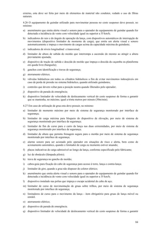 externo, esta deve ser feita por meio de elementos de material não condutor, vedado o uso de fibras
naturais.
4.26 O equipamento de guindar utilizado para movimentar pessoas no cesto suspenso deve possuir, no
mínimo:
a) anemômetro que emita alerta visual e sonoro para o operador do equipamento de guindar quando for
detectada a incidência de vento com velocidade igual ou superior a 35 km/h;
b) indicadores do raio e do ângulo de operação da lança, com dispositivos automáticos de interrupção de
movimentos (dispositivo limitador de momento de carga), que emita um alerta visual e sonoro
automaticamente e impeça o movimento de cargas acima da capacidade máxima do guindaste;
c) indicadores de níveis longitudinal e transversal;
d) limitador de altura de subida do moitão que interrompa a ascensão do mesmo ao atingir a altura
previamente ajustada;
e) dispositivo de tração de subida e descida do moitão que impeça a descida da caçamba ou plataforma
em queda livre (banguela);
f)

ganchos com identificação e travas de segurança;

g) aterramento elétrico;
h) válvulas hidráulicas em todos os cilindros hidráulicos a fim de evitar movimentos indesejáveis em
caso de perda de pressão no sistema hidráulico, quando utilizado guindastes;
i)

controles que devem voltar para a posição neutra quando liberados pelo operador;

j)

dispositivo de parada de emergência;

k) dispositivo limitador de velocidade de deslocamento vertical do cesto suspenso de forma a garantir
que se mantenha, no máximo, igual a trinta metros por minuto (30m/min).
4.27 Em caso de utilização de grua esta deve possuir, no mínimo:
a) limitador de momento máximo por meio de sistema de segurança monitorado por interface de
segurança;
b) limitador de carga máxima para bloqueio do dispositivo de elevação, por meio de sistema de
segurança monitorado por interface de segurança;
c) limitador de fim de curso para o carro da lança nas duas extremidades, por meio de sistema de
segurança monitorado por interface de segurança;
d) limitador de altura que permita frenagem segura para o moitão por meio de sistema de segurança
monitorado por interface de segurança;
e) alarme sonoro para ser acionado pelo operador em situações de risco e alerta, bem como de
acionamento automático, quando o limitador de carga ou momento estiver atuando;
f)

placas indicativas de carga admissível ao longo da lança, conforme especificado pelo fabricante;

g) luz de obstáculo (lâmpada piloto);
h) trava de segurança no gancho do moitão;
i)

cabos-guia para fixação do cabo de segurança para acesso à torre, lança e contra-lança;

j)

limitador de giro, quando a grua não dispuser de coletor elétrico;

k) anemômetro que emita alerta visual e sonoro para o operador do equipamento de guindar quando for
detectada a incidência de vento com velocidade igual ou superior a 35 km/h;
l)

dispositivo instalado nas polias que impeça o escape acidental do cabo de aço;

m) limitador de curso de movimentação de gruas sobre trilhos, por meio de sistema de segurança
monitorado por interface de segurança;
n) limitadores de curso para o movimento da lança - item obrigatório para gruas de lança móvel ou
retrátil.
o) aterramento elétrico;
p) dispositivo de parada de emergência.
q) dispositivo limitador de velocidade de deslocamento vertical do cesto suspenso de forma a garantir

84

 