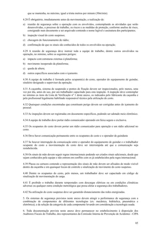 que se mantenha, no máximo, igual a trinta metros por minuto (30m/min).
4.28 É obrigatório, imediatamente antes da movimentação, a realização de:
a) reunião de segurança sobre a operação com os envolvidos, contemplando as atividades que serão
desenvolvidas, o processo de trabalho, os riscos e as medidas de proteção, conforme analise de risco,
consignado num documento a ser arquivado contendo o nome legível e assinatura dos participantes;
b) inspeção visual do cesto suspenso;
c) checagem do funcionamento do rádio;
d) confirmação de que os sinais são conhecidos de todos os envolvidos na operação.
4.29 A reunião de segurança deve instruir toda a equipe de trabalho, dentre outros envolvidos na
operação, no mínimo, sobre os seguintes perigos:
a) impacto com estruturas externas à plataforma;
b) movimento inesperado da plataforma;
c) queda de altura;
d) outros específicos associados com o içamento.
4.30 A equipe de trabalho é formada pelos ocupante(s) do cesto, operador do equipamento de guindar,
sinaleiro designado e supervisor da operação.
4.31 A caçamba, sistema de suspensão e pontos de fixação devem ser inspecionados, pelo menos, uma
vez por dia, antes do uso, por um trabalhador capacitado para esta inspeção. A inspeção deve contemplar
no mínimo os itens da Lista de Verificação nº 1 deste anexo, os indicados pelo fabricante da caçamba e
pelo profissional legalmente habilitado responsável técnico pela utilização do cesto.
4.32 Quaisquer condições encontradas que constituam perigo devem ser corrigidas antes do içamento do
pessoal.
4.33 As inspeções devem ser registradas em documento específicos, podendo ser adotado meio eletrônico.
4.34 A equipe de trabalho deve portar rádio comunicador operando em faixa segura e exclusiva.
4.35 Os ocupantes do cesto devem portar um rádio comunicador para operação e um rádio adicional no
cesto.
4.36 Deve haver comunicação permanente entre os ocupantes do cesto e o operador de guindaste
4.37 Se houver interrupção da comunicação entre o operador do equipamento de guindar e o trabalhador
ocupante do cesto a movimentação do cesto deve ser interrompida até que a comunicação seja
restabelecida.
4.38 Os sinais de mão devem seguir regras internacionais podendo ser criados sinais adicionais, desde que
sejam conhecidos pela equipe e não entrem em conflito com os já estabelecidos pela regra internacional.
4.39 Placas ou cartazes contendo a representação dos sinais de mão devem ser afixados de modo visível
dentro da caçamba e em quaisquer locais de controle e sinalização de movimento do cesto suspenso.
4.40 Dentre os ocupantes do cesto, pelo menos, um trabalhador deve ser capacitado em código de
sinalização de movimentação de carga.
4.41 É proibido o trabalho durante tempestades com descargas elétricas ou em condições climáticas
adversas ou qualquer outra condição metrológica que possa afetar a segurança dos trabalhadores.
4.42 Na utilização do cesto suspenso deve ser garantido distanciamento das redes energizadas.
5. Os sistemas de segurança previstos neste anexo devem atingir a performance de segurança com a
combinação de componentes de diferentes tecnologias (ex: mecânica, hidráulica, pneumática e
eletrônica), e da seleção da categoria de cada componente levando em consideração a tecnologia usada.
6. Toda documentação prevista neste anexo deve permanecer no estabelecimento à disposição dos
Auditores Fiscais do Trabalho, dos representantes da Comissão Interna de Prevenção de Acidentes - CIPA
85

 