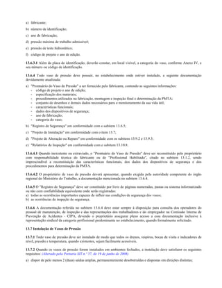 a) fabricante;
b) número de identificação;
c) ano de fabricação;
d) pressão máxima de trabalho admissível;
e) pressão de teste hidrostático;
f) código de projeto e ano de edição.
13.6.3.1 Além da placa de identificação, deverão constar, em local visível, a categoria do vaso, conforme Anexo IV, e
seu número ou código de identificação.
13.6.4 Todo vaso de pressão deve possuir, no estabelecimento onde estiver instalado, a seguinte documentação
devidamente atualizada:
a) "Prontuário do Vaso de Pressão" a ser fornecido pelo fabricante, contendo as seguintes informações:
- código de projeto e ano de edição;
- especificação dos materiais;
- procedimentos utilizados na fabricação, montagem e inspeção final e determinação da PMTA;
- conjunto de desenhos e demais dados necessários para o monitoramento da sua vida útil;
- características funcionais;
- dados dos dispositivos de segurança;
- ano de fabricação;
- categoria do vaso;
b) "Registro de Segurança" em conformidade com o subitem 13.6.5;
c) "Projeto de Instalação" em conformidade com o item 13.7;
d) "Projeto de Alteração ou Reparo" em conformidade com os subitens 13.9.2 e 13.9.3;
e) "Relatórios de Inspeção" em conformidade com o subitem 13.10.8.
13.6.4.1 Quando inexistente ou extraviado, o "Prontuário do Vaso de Pressão" deve ser reconstituído pelo proprietário
com responsabilidade técnica do fabricante ou de "Profissional Habilitado", citado no subitem 13.1.2, sendo
imprescindível a reconstituição das características funcionais, dos dados dos dispositivos de segurança e dos
procedimentos para determinação da PMTA.
13.6.4.2 O proprietário de vaso de pressão deverá apresentar, quando exigida pela autoridade competente do órgão
regional do Ministério do Trabalho, a documentação mencionada no subitem 13.6.4.
13.6.5 O "Registro de Segurança" deve ser constituído por livro de páginas numeradas, pastas ou sistema informatizado
ou não com confiabilidade equivalente onde serão registradas:
a) todas as ocorrências importantes capazes de influir nas condições de segurança dos vasos;
b) as ocorrências de inspeção de segurança.
13.6.6 A documentação referida no subitem 13.6.4 deve estar sempre à disposição para consulta dos operadores do
pessoal de manutenção, de inspeção e das representações dos trabalhadores e do empregador na Comissão Interna de
Prevenção de Acidentes - CIPA, devendo o proprietário assegurar pleno acesso a essa documentação inclusive à
representação sindical da categoria profissional predominante no estabelecimento, quando formalmente solicitado.
13.7 Instalação de Vasos de Pressão
13.7.1 Todo vaso de pressão deve ser instalado de modo que todos os drenos, respiros, bocas de visita e indicadores de
nível, pressão e temperatura, quando existentes, sejam facilmente acessíveis.
13.7.2 Quando os vasos de pressão forem instalados em ambientes fechados, a instalação deve satisfazer os seguintes
requisitos: (Alterado pela Portaria SIT n.º 57, de 19 de junho de 2008)
a) dispor de pelo menos 2 (duas) saídas amplas, permanentemente desobstruídas e dispostas em direções distintas;

 