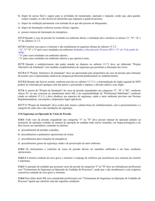 b) dispor de acesso fácil e seguro para as atividades de manutenção, operação e inspeção, sendo que, para guardacorpos vazados, os vãos devem ter dimensões que impeçam a queda de pessoas;
c) dispor de ventilação permanente com entradas de ar que não possam ser bloqueadas;
d) dispor de iluminação conforme normas oficiais vigentes;
e) possuir sistema de iluminação de emergência.
13.7.3 Quando o vaso de pressão for instalado em ambiente aberto, a instalação deve satisfazer as alíneas "a", "b", "d" e
"e" do subitem 13.7.2.
13.7.4 Constitui risco grave e iminente o não atendimento às seguintes alíneas do subitem 13.7.2:
- "a", "c" "d" e "e" para vasos instalados em ambientes fechados; (Alterado pela Portaria SIT n.º 57, de 19 de junho de
2008)
- "a" para vasos instalados em ambientes abertos;
- "e" para vasos instalados em ambientes abertos e que operem à noite.
13.7.5 Quando o estabelecimento não puder atender ao disposto no subitem 13.7.2 deve ser elaborado "Projeto
Alternativo de Instalação" com medidas complementares de segurança que permitam a atenuação dos riscos.
13.7.5.1 O "Projeto Alternativo de Instalação" deve ser apresentado pelo proprietário do vaso de pressão para obtenção
de acordo com a representação sindical da categoria profissional predominante no estabelecimento.
13.7.5.2 Quando não houver acordo, conforme previsto no subitem 13.7.5.1, a intermediação do órgão regional do MTb
poderá ser solicitada por qualquer uma das partes e, persistindo o impasse, a decisão caberá a esse órgão.
13.7.6 A autoria do "Projeto de Instalação" de vasos de pressão enquadrados nas categorias “I”, “II” e “III”, conforme
Anexo IV, no que concerne ao atendimento desta NR, é de responsabilidade de "Profissional Habilitado", conforme
citado no subitem 13.1.2, e deve obedecer aos aspectos de segurança, saúde e meio ambiente previstos nas Normas
Regulamentadoras, convenções e disposições legais aplicáveis.
13.7.7 O "Projeto de Instalação" deve conter pelo menos a planta baixa do estabelecimento, com o posicionamento e a
categoria de cada vaso e das instalações de segurança.
13.8 Segurança na Operação de Vasos de Pressão
13.8.1 Todo vaso de pressão enquadrado nas categorias “I” ou “II” deve possuir manual de operação próprio ou
instruções de operação contidas no manual de operação de unidade onde estiver instalado, em língua portuguesa e de
fácil acesso aos operadores, contendo no mínimo:
a) procedimentos de partidas e paradas;
b) procedimentos e parâmetros operacionais de rotina;
c) procedimentos para situações de emergência;
d) procedimentos gerais de segurança, saúde e de preservação do meio ambiente.
13.8.2 Os instrumentos e controles de vasos de pressão devem ser mantidos calibrados e em boas condições
operacionais.
13.8.2.1 Constitui condição de risco grave e iminente o emprego de artifícios que neutralizem seus sistemas de controle
e segurança.
13.8.3 A operação de unidades que possuam vasos de pressão de categorias "I" ou "II" deve ser efetuada por profissional
com "Treinamento de Segurança na Operação de Unidades de Processos", sendo que o não atendimento a esta exigência
caracteriza condição de risco grave e iminente.
13.8.4 Para efeito desta NR será considerado profissional com "Treinamento de Segurança na Operação de Unidades de
Processo" aquele que satisfizer uma das seguintes condições:

 