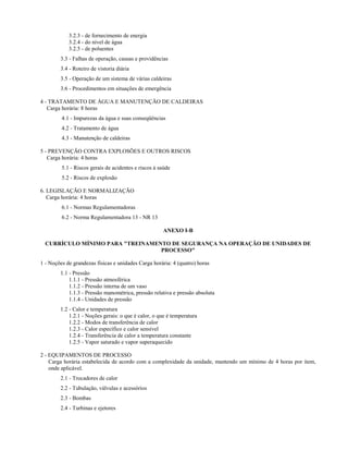 3.2.3 - de fornecimento de energia
3.2.4 - do nível de água
3.2.5 - de poluentes
3.3 - Falhas de operação, causas e providências
3.4 - Roteiro de vistoria diária
3.5 - Operação de um sistema de várias caldeiras
3.6 - Procedimentos em situações de emergência
4 - TRATAMENTO DE ÁGUA E MANUTENÇÃO DE CALDEIRAS
Carga horária: 8 horas
4.1 - Impurezas da água e suas conseqüências
4.2 - Tratamento de água
4.3 - Manutenção de caldeiras
5 - PREVENÇÃO CONTRA EXPLOSÕES E OUTROS RISCOS
Carga horária: 4 horas
5.1 - Riscos gerais de acidentes e riscos à saúde
5.2 - Riscos de explosão
6. LEGISLAÇÃO E NORMALIZAÇÃO
Carga horária: 4 horas
6.1 - Normas Regulamentadoras
6.2 - Norma Regulamentadora 13 - NR 13
ANEXO I-B
CURRÍCULO MÍNIMO PARA "TREINAMENTO DE SEGURANÇA NA OPERAÇÃO DE UNIDADES DE
PROCESSO"
1 - Noções de grandezas físicas e unidades Carga horária: 4 (quatro) horas
1.1 - Pressão
1.1.1 - Pressão atmosférica
1.1.2 - Pressão interna de um vaso
1.1.3 - Pressão manométrica, pressão relativa e pressão absoluta
1.1.4 - Unidades de pressão
1.2 - Calor e temperatura
1.2.1 - Noções gerais: o que é calor, o que é temperatura
1.2.2 - Modos de transferência de calor
1.2.3 - Calor específico e calor sensível
1.2.4 - Transferência de calor a temperatura constante
1.2.5 - Vapor saturado e vapor superaquecido
2 - EQUIPAMENTOS DE PROCESSO
Carga horária estabelecida de acordo com a complexidade da unidade, mantendo um mínimo de 4 horas por item,
onde aplicável.
2.1 - Trocadores de calor
2.2 - Tubulação, válvulas e acessórios
2.3 - Bombas
2.4 - Turbinas e ejetores

 
