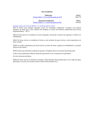 NR-14 FORNOS
Publicação
Portaria GM n.º 3.214, de 08 de junho de 1978

D.O.U.
06/07/78

Alterações/Atualizações
Portaria SSMT n.º 12, de 06 de junho de 1983

D.O.U.
14/06/83

(Redação dada pela Portaria SSMT n.º 12, de 06 de junho de 1983)
14.1 Os fornos, para qualquer utilização, devem ser construídos solidamente, revestidos com material
refratário, de forma que o calor radiante não ultrapasse os limites de tolerância estabelecidos pela Norma
Regulamentadora – NR 15.
14.2 Os fornos devem ser instalados em locais adequados, oferecendo o máximo de segurança e conforto aos
trabalhadores.
14.2.1 Os fornos devem ser instalados de forma a evitar acúmulo de gases nocivos e altas temperaturas em
áreas vizinhas.
14.2.2 As escadas e plataformas dos fornos devem ser feitas de modo a garantir aos trabalhadores a execução
segura de suas tarefas.
14.3 Os fornos que utilizarem combustíveis gasosos ou líquidos devem ter sistemas de proteção para:
a) não ocorrer explosão por falha da chama de aquecimento ou no acionamento do queimador;
b) evitar retrocesso da chama.
14.3.1 Os fornos devem ser dotados de chaminé, suficientemente dimensionada para a livre saída dos gases
queimados, de acordo com normas técnicas oficiais sobre poluição do ar.

 