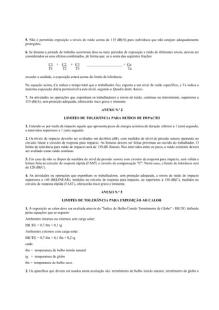 5. Não é permitida exposição a níveis de ruído acima de 115 dB(A) para indivíduos que não estejam adequadamente
protegidos.
6. Se durante a jornada de trabalho ocorrerem dois ou mais períodos de exposição a ruído de diferentes níveis, devem ser
considerados os seus efeitos combinados, de forma que, se a soma das seguintes frações:
C1 +
T1

C2
T2

+ C3
T3

____________________ + Cn
Tn

exceder a unidade, a exposição estará acima do limite de tolerância.
Na equação acima, Cn indica o tempo total que o trabalhador fica exposto a um nível de ruído específico, e Tn indica a
máxima exposição diária permissível a este nível, segundo o Quadro deste Anexo.
7. As atividades ou operações que exponham os trabalhadores a níveis de ruído, contínuo ou intermitente, superiores a
115 dB(A), sem proteção adequada, oferecerão risco grave e iminente.
ANEXO N.º 2
LIMITES DE TOLERÂNCIA PARA RUÍDOS DE IMPACTO
1. Entende-se por ruído de impacto aquele que apresenta picos de energia acústica de duração inferior a 1 (um) segundo,
a intervalos superiores a 1 (um) segundo.
2. Os níveis de impacto deverão ser avaliados em decibéis (dB), com medidor de nível de pressão sonora operando no
circuito linear e circuito de resposta para impacto. As leituras devem ser feitas próximas ao ouvido do trabalhador. O
limite de tolerância para ruído de impacto será de 130 dB (linear). Nos intervalos entre os picos, o ruído existente deverá
ser avaliado como ruído contínuo.
3. Em caso de não se dispor de medidor do nível de pressão sonora com circuito de resposta para impacto, será válida a
leitura feita no circuito de resposta rápida (FAST) e circuito de compensação "C". Neste caso, o limite de tolerância será
de 120 dB(C).
4. As atividades ou operações que exponham os trabalhadores, sem proteção adequada, a níveis de ruído de impacto
superiores a 140 dB(LINEAR), medidos no circuito de resposta para impacto, ou superiores a 130 dB(C), medidos no
circuito de resposta rápida (FAST), oferecerão risco grave e iminente.
ANEXO N.º 3
LIMITES DE TOLERÂNCIA PARA EXPOSIÇÃO AO CALOR
1. A exposição ao calor deve ser avaliada através do "Índice de Bulbo Úmido Termômetro de Globo" - IBUTG definido
pelas equações que se seguem:
Ambientes internos ou externos sem carga solar:
IBUTG = 0,7 tbn + 0,3 tg
Ambientes externos com carga solar:
IBUTG = 0,7 tbn + 0,1 tbs + 0,2 tg
onde:
tbn = temperatura de bulbo úmido natural
tg = temperatura de globo
tbs = temperatura de bulbo seco.
2. Os aparelhos que devem ser usados nesta avaliação são: termômetro de bulbo úmido natural, termômetro de globo e

 