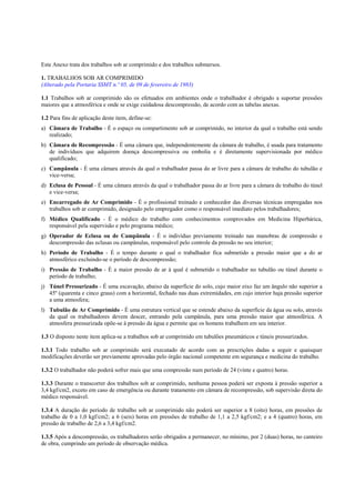 Este Anexo trata dos trabalhos sob ar comprimido e dos trabalhos submersos.
1. TRABALHOS SOB AR COMPRIMIDO
(Alterado pela Portaria SSMT n.º 05, de 09 de fevereiro de 1983)
1.1 Trabalhos sob ar comprimido são os efetuados em ambientes onde o trabalhador é obrigado a suportar pressões
maiores que a atmosférica e onde se exige cuidadosa descompressão, de acordo com as tabelas anexas.
1.2 Para fins de aplicação deste item, define-se:
a) Câmara de Trabalho - É o espaço ou compartimento sob ar comprimido, no interior da qual o trabalho está sendo
realizado;
b) Câmara de Recompressão - É uma câmara que, independentemente da câmara de trabalho, é usada para tratamento
de indivíduos que adquirem doença descompressiva ou embolia e é diretamente supervisionada por médico
qualificado;
c) Campânula - É uma câmara através da qual o trabalhador passa do ar livre para a câmara de trabalho do tubulão e
vice-versa;
d) Eclusa de Pessoal - É uma câmara através da qual o trabalhador passa do ar livre para a câmara de trabalho do túnel
e vice-versa;
e) Encarregado de Ar Comprimido - É o profissional treinado e conhecedor das diversas técnicas empregadas nos
trabalhos sob ar comprimido, designado pelo empregador como o responsável imediato pelos trabalhadores;
f) Médico Qualificado - É o médico do trabalho com conhecimentos comprovados em Medicina Hiperbárica,
responsável pela supervisão e pelo programa médico;
g) Operador de Eclusa ou de Campânula - É o indivíduo previamente treinado nas manobras de compressão e
descompressão das eclusas ou campânulas, responsável pelo controle da pressão no seu interior;
h) Período de Trabalho - É o tempo durante o qual o trabalhador fica submetido a pressão maior que a do ar
atmosférico excluindo-se o período de descompressão;
i) Pressão de Trabalho - É a maior pressão de ar à qual é submetido o trabalhador no tubulão ou túnel durante o
período de trabalho;
j) Túnel Pressurizado - É uma escavação, abaixo da superfície do solo, cujo maior eixo faz um ângulo não superior a
45º (quarenta e cinco graus) com a horizontal, fechado nas duas extremidades, em cujo interior haja pressão superior
a uma atmosfera;
l) Tubulão de Ar Comprimido - É uma estrutura vertical que se estende abaixo da superfície da água ou solo, através
da qual os trabalhadores devem descer, entrando pela campânula, para uma pressão maior que atmosférica. A
atmosfera pressurizada opõe-se à pressão da água e permite que os homens trabalhem em seu interior.
1.3 O disposto neste item aplica-se a trabalhos sob ar comprimido em tubulões pneumáticos e túneis pressurizados.
1.3.1 Todo trabalho sob ar comprimido será executado de acordo com as prescrições dadas a seguir e quaisquer
modificações deverão ser previamente aprovadas pelo órgão nacional competente em segurança e medicina do trabalho.
1.3.2 O trabalhador não poderá sofrer mais que uma compressão num período de 24 (vinte e quatro) horas.
1.3.3 Durante o transcorrer dos trabalhos sob ar comprimido, nenhuma pessoa poderá ser exposta à pressão superior a
3,4 kgf/cm2, exceto em caso de emergência ou durante tratamento em câmara de recompressão, sob supervisão direta do
médico responsável.
1.3.4 A duração do período de trabalho sob ar comprimido não poderá ser superior a 8 (oito) horas, em pressões de
trabalho de 0 a 1,0 kgf/cm2; a 6 (seis) horas em pressões de trabalho de 1,1 a 2,5 kgf/cm2; e a 4 (quatro) horas, em
pressão de trabalho de 2,6 a 3,4 kgf/cm2.
1.3.5 Após a descompressão, os trabalhadores serão obrigados a permanecer, no mínimo, por 2 (duas) horas, no canteiro
de obra, cumprindo um período de observação médica.

 