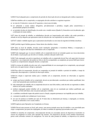 1.3.5.1 O local adequado para o cumprimento do período de observação deverá ser designado pelo médico responsável.
1.3.6 Para trabalhos sob ar comprimido, os empregados deverão satisfazer os seguintes requisitos:
a) ter mais de 18 (dezoito) e menos de 45 (quarenta e cinco) anos de idade;
b) ser submetido a exame médico obrigatório, pré-admissional e periódico, exigido pelas características e
peculiaridades próprias do trabalho;
c) ser portador de placa de identificação, de acordo com o modelo anexo (Quadro I), fornecida no ato da admissão, após
a realização do exame médico.
1.3.7 Antes da jornada de trabalho, os trabalhadores deverão ser inspecionados pelo médico, não sendo permitida a
entrada em serviço daqueles que apresentem sinais de afecções das vias respiratórias ou outras moléstias.
1.3.7.1 É vedado o trabalho àqueles que se apresentem alcoolizados ou com sinais de ingestão de bebidas alcoólicas.
1.3.8 É proibido ingerir bebidas gasosas e fumar dentro dos tubulões e túneis.
1.3.9 Junto ao local de trabalho, deverão existir instalações apropriadas à Assistência Médica, à recuperação, à
alimentação e à higiene individual dos trabalhadores sob ar comprimido.
1.3.10 Todo empregado que vá exercer trabalho sob ar comprimido deverá ser orientado quanto aos riscos decorrentes
da atividade e às precauções que deverão ser tomadas, mediante educação audiovisual.
1.3.11 Todo empregado sem prévia experiência em trabalhos sob ar comprimido deverá ficar sob supervisão de pessoa
competente, e sua compressão não poderá ser feita se não for acompanhado, na campânula, por pessoa hábil para instruílo quanto ao comportamento adequado durante a compressão.
1.3.12 As turmas de trabalho deverão estar sob a responsabilidade de um encarregado de ar comprimido, cuja principal
tarefa será a de supervisionar e dirigir as operações.
1.3.13 Para efeito de remuneração, deverão ser computados na jornada de trabalho o período de trabalho, o tempo de
compressão, descompressão e o período de observação médica.
1.3.14 Em relação à supervisão médica para o trabalho sob ar comprimido, deverão ser observadas as seguintes
condições:
a) sempre que houver trabalho sob ar comprimido, deverá ser providenciada a assistência por médico qualificado, bem
como local apropriado para atendimento médico;
b) todo empregado que trabalhe sob ar comprimido deverá ter uma ficha médica, onde deverão ser registrados os dados
relativos aos exames realizados;
c) nenhum empregado poderá trabalhar sob ar comprimido, antes de ser examinado por médico qualificado, que
atestará, na ficha individual, estar essa pessoa apta para o trabalho;
d) o candidato considerado inapto não poderá exercer a função, enquanto permanecer sua inaptidão para esse trabalho;
e) o atestado de aptidão terá validade por 6 (seis) meses;
f) em caso de ausência ao trabalho por mais de 10 (dez) dias ou afastamento por doença, o empregado, ao retornar,
deverá ser submetido a novo exame médico.
1.3.15 Exigências para Operações nas Campânulas ou Eclusas.
1.3.15.1 Deverá estar presente no local, pelo menos, uma pessoa treinada nesse tipo de trabalho e com autoridade para
exigir o cumprimento, por parte dos empregados, de todas as medidas de segurança preconizadas neste item.
1.3.15.2 As manobras de compressão e descompressão deverão ser executadas através de dispositivos localizados no
exterior da campânula ou eclusa, pelo operador das mesmas. Tais dispositivos deverão existir também internamente,
porém serão utilizados somente em emergências. No início de cada jornada de trabalho, os dispositivos de controle

 