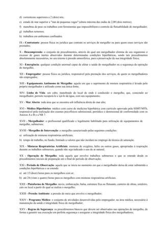d) correntezas superiores a 2 (dois) nós;
e) estado de mar superior a "mar de pequenas vagas" (altura máxima das ondas de 2,00 (dois metros);
f) manobras de peso ou trabalhos com ferramentas que impossibilitem o controle da flutuabilidade do mergulhador;
g) trabalhos noturnos;
h) trabalhos em ambientes confinados.
IX - Contratante: pessoa física ou jurídica que contrata os serviços de mergulho ou para quem esses serviços são
prestados;
X - Descompressão: o conjunto de procedimentos, através do qual um mergulhador elimina do seu organismo o
excesso de gases inertes absorvidos durante determinadas condições hiperbáricas, sendo tais procedimentos
absolutamente necessários, no seu retorno à pressão atmosférica, para a preservação da sua integridade física;
XI - Emergência: qualquer condição anormal capaz de afetar a saúde do mergulhador ou a segurança da operação
de mergulho;
XII - Empregador: pessoa física ou jurídica, responsável pela prestação dos serviços, de quem os mergulhadores
são empregados;
XIII - Equipamento Autônomo de Mergulho: aquele em que o suprimento de mistura respiratória é levado pelo
próprio mergulhador e utilizado como sua única fonte;
XIV- Linha de Vida: um cabo, manobrado do local de onde é conduzido o mergulho, que, conectado ao
mergulhador, permite recuperá-lo e içá-lo da água, com seu equipamento;
XV - Mar Aberto: toda área que se encontra sob influência direta do mar alto;
XVI - Médico Hiperbárico: médico com curso de medicina hiperbárica com currículo aprovado pela SSMT/MTb,
responsável pela realização dos exames psicofísicos admissional, periódico e demissional de conformidade com os
Anexos A e B e a NR 7.
XVII - Mergulhador: o profissional qualificado e legalmente habilitado para utilização de equipamentos de
mergulho, submersos;
XVIII - Mergulho de Intervenção: o mergulho caracterizado pelas seguintes condições:
a) utilização de misturas respiratórias artificiais;
b) tempo de trabalho, no fundo, limitado a valores que não incidam no emprego de técnica de saturação.
XIX - Misturas Respiratórias Artificiais: misturas de oxigênio, hélio ou outros gases, apropriadas à respiração
durante os trabalhos submersos, quando não seja indicado o uso do ar natural;
XX - Operação de Mergulho: toda aquela que envolve trabalhos submersos e que se estende desde os
procedimentos iniciais de preparação até o final do período de observação;
XXI - Período de Observação: aquele que se inicia no momento em que o mergulhador deixa de estar submetido a
condições hiperbáricas e se estende:
a) até 12 (doze) horas para os mergulhos com ar;
b) até 24 (vinte e quatro) horas para os mergulhos com misturas respiratórias artificiais.
XXII - Plataforma de Mergulho: navio, embarcação, balsa, estrutura fixa ou flutuante, canteiro de obras, estaleiro,
cais ou local a partir do qual se realiza o mergulho;
XXIII - Pressão Ambiente: a pressão do meio que envolve o mergulhador;
XXIV - Programa Médico: o conjunto de atividades desenvolvidas pelo empregador, na área médica, necessária à
manutenção da saúde e integridade física do mergulhador;
XXV - Regras de Segurança: os procedimentos básicos que devem ser observados nas operações de mergulho, de
forma a garantir sua execução em perfeita segurança e assegurar a integridade física dos mergulhadores;

 