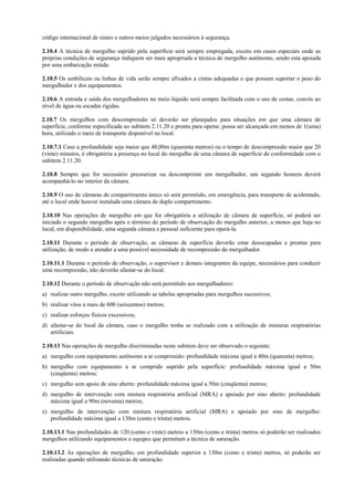 código internacional de sinais e outros meios julgados necessários à segurança.
2.10.4 A técnica de mergulho suprido pela superfície será sempre empregada, exceto em casos especiais onde as
próprias condições de segurança indiquem ser mais apropriada a técnica de mergulho autônomo, sendo esta apoiada
por uma embarcação miúda.
2.10.5 Os umbilicais ou linhas de vida serão sempre afixados a cintas adequadas e que possam suportar o peso do
mergulhador e dos equipamentos.
2.10.6 A entrada e saída dos mergulhadores no meio líquido será sempre facilitada com o uso de cestas, convés ao
nível de água ou escadas rígidas.
2.10.7 Os mergulhos com descompressão só deverão ser planejados para situações em que uma câmara de
superfície, conforme especificada no subitem 2.11.20 e pronta para operar, possa ser alcançada em menos de 1(uma)
hora, utilizado o meio de transporte disponível no local.
2.10.7.1 Caso a profundidade seja maior que 40,00m (quarenta metros) ou o tempo de descompressão maior que 20
(vinte) minutos, é obrigatória a presença no local do mergulho de uma câmara de superfície de conformidade com o
subitem 2.11.20.
2.10.8 Sempre que for necessário pressurizar ou descomprimir um mergulhador, um segundo homem deverá
acompanhá-lo no interior da câmara.
2.10.9 O uso de câmaras de compartimento único só será permitido, em emergência, para transporte de acidentado,
até o local onde houver instalada uma câmara de duplo compartimento.
2.10.10 Nas operações de mergulho em que for obrigatória a utilização de câmara de superfície, só poderá ser
iniciado o segundo mergulho após o término do período de observação do mergulho anterior, a menos que haja no
local, em disponibilidade, uma segunda câmara e pessoal suficiente para operá-la.
2.10.11 Durante o período de observação, as câmaras de superfície deverão estar desocupadas e prontas para
utilização, de modo a atender a uma possível necessidade de recompressão do mergulhador.
2.10.11.1 Durante o período de observação, o supervisor e demais integrantes da equipe, necessários para conduzir
uma recompressão, não deverão afastar-se do local.
2.10.12 Durante o período de observação não será permitido aos mergulhadores:
a) realizar outro mergulho, exceto utilizando as tabelas apropriadas para mergulhos sucessivos;
b) realizar vôos a mais de 600 (seiscentos) metros;
c) realizar esforços físicos excessivos;
d) afastar-se do local da câmara, caso o mergulho tenha se realizado com a utilização de misturas respiratórias
artificiais.
2.10.13 Nas operações de mergulho discriminadas neste subitem deve ser observado o seguinte:
a) mergulho com equipamento autônomo a ar comprimido: profundidade máxima igual a 40m (quarenta) metros;
b) mergulho com equipamento a ar comprido suprido pela superfície: profundidade máxima igual a 50m
(cinqüenta) metros;
c) mergulho sem apoio de sino aberto: profundidade máxima igual a 50m (cinqüenta) metros;
d) mergulho de intervenção com mistura respiratória artificial (MRA) e apoiado por sino aberto: profundidade
máxima igual a 90m (noventa) metros;
e) mergulho de intervenção com mistura respiratória artificial (MRA) e apoiado por sino de mergulho:
profundidade máxima igual a 130m (cento e trinta) metros.
2.10.13.1 Nas profundidades de 120 (cento e vinte) metros a 130m (cento e trinta) metros só poderão ser realizados
mergulhos utilizando equipamentos e equipes que permitam a técnica de saturação.
2.10.13.2 As operações de mergulho, em profundidade superior a 130m (cento e trinta) metros, só poderão ser
realizadas quando utilizando técnicas de saturação.

 