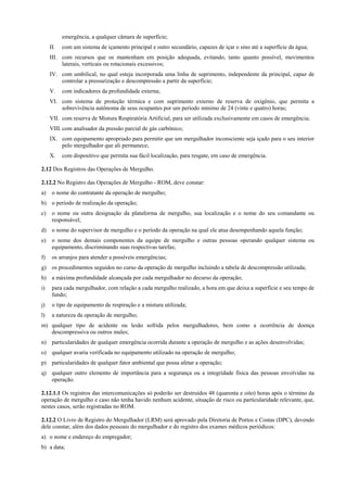 emergência, a qualquer câmara de superfície;
II.

com um sistema de içamento principal e outro secundário, capazes de içar o sino até a superfície da água;

III. com recursos que os mantenham em posição adequada, evitando, tanto quanto possível, movimentos
laterais, verticais ou rotacionais excessivos;
IV. com umbilical, no qual esteja incorporada uma linha de suprimento, independente da principal, capaz de
controlar a pressurização e descompressão a partir da superfície;
V.

com indicadores da profundidade externa;

VI. com sistema de proteção térmica e com suprimento externo de reserva de oxigênio, que permita a
sobrevivência autônoma de seus ocupantes por um período mínimo de 24 (vinte e quatro) horas;
VII. com reserva de Mistura Respiratória Artificial, para ser utilizada exclusivamente em casos de emergência;
VIII. com analisador da pressão parcial de gás carbônico;
IX. com equipamento apropriado para permitir que um mergulhador inconsciente seja içado para o seu interior
pelo mergulhador que ali permanece;
X.

com dispositivo que permita sua fácil localização, para resgate, em caso de emergência.

2.12 Dos Registros das Operações de Mergulho.
2.12.2 No Registro das Operações de Mergulho - ROM, deve constar:
a)

o nome do contratante da operação de mergulho;

b) o período de realização da operação;
c)

o nome ou outra designação da plataforma de mergulho, sua localização e o nome do seu comandante ou
responsável;

d) o nome do supervisor de mergulho e o período da operação na qual ele atua desempenhando aquela função;
e)

o nome dos demais componentes da equipe de mergulho e outras pessoas operando qualquer sistema ou
equipamento, discriminando suas respectivas tarefas;

f)

os arranjos para atender a possíveis emergências;

g) os procedimentos seguidos no curso da operação de mergulho incluindo a tabela de descompressão utilizada;
h) a máxima profundidade alcançada por cada mergulhador no decurso da operação;
i)

para cada mergulhador, com relação a cada mergulho realizado, a hora em que deixa a superfície e seu tempo de
fundo;

j)

o tipo de equipamento de respiração e a mistura utilizada;

l)

a natureza da operação de mergulho;

m) qualquer tipo de acidente ou lesão sofrida pelos mergulhadores, bem como a ocorrência de doença
descompressiva ou outros males;
n) particularidades de qualquer emergência ocorrida durante a operação de mergulho e as ações desenvolvidas;
o) qualquer avaria verificada no equipamento utilizado na operação de mergulho;
p) particularidades de qualquer fator ambiental que possa afetar a operação;
q) qualquer outro elemento de importância para a segurança ou a integridade física das pessoas envolvidas na
operação.
2.12.1.1 Os registros das intercomunicações só poderão ser destruídos 48 (quarenta e oito) horas após o término da
operação de mergulho e caso não tenha havido nenhum acidente, situação de risco ou particularidade relevante, que,
nestes casos, serão registradas no ROM.
2.12.2 O Livro de Registro do Mergulhador (LRM) será aprovado pela Diretoria de Portos e Costas (DPC), devendo
dele constar, além dos dados pessoais do mergulhador e do registro dos exames médicos periódicos:
a) o nome e endereço do empregador;
b) a data;

 
