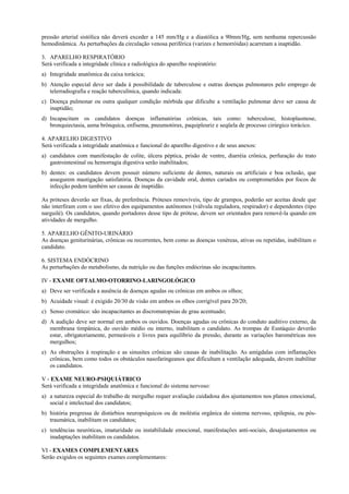 pressão arterial sistólica não deverá exceder a 145 mm/Hg e a diastólica a 90mm/Hg, sem nenhuma repercussão
hemodinâmica. As perturbações da circulação venosa periférica (varizes e hemorróidas) acarretam a inaptidão.
3. APARELHO RESPIRATÓRIO
Será verificada a integridade clínica e radiológica do aparelho respiratório:
a) Integridade anatômica da caixa torácica;
b) Atenção especial deve ser dada à possibilidade de tuberculose e outras doenças pulmonares pelo emprego de
telerradiografia e reação tuberculínica, quando indicada:
c) Doença pulmonar ou outra qualquer condição mórbida que dificulte a ventilação pulmonar deve ser causa de
inaptidão;
d) Incapacitam os candidatos doenças inflamatórias crônicas, tais como: tuberculose, histoplasmose,
bronquiectasia, asma brônquica, enfisema, pneumotórax, paquipleuriz e seqüela de processo cirúrgico torácico.
4. APARELHO DIGESTIVO
Será verificada a integridade anatômica e funcional do aparelho digestivo e de seus anexos:
a) candidatos com manifestação de colite, úlcera péptica, prisão de ventre, diarréia crônica, perfuração do trato
gastrointestinal ou hemorragia digestiva serão inabilitados;
b) dentes: os candidatos devem possuir número suficiente de dentes, naturais ou artificiais e boa oclusão, que
assegurem mastigação satisfatória. Doenças da cavidade oral, dentes cariados ou comprometidos por focos de
infecção podem também ser causas de inaptidão.
As próteses deverão ser fixas, de preferência. Próteses removíveis, tipo de grampos, poderão ser aceitas desde que
não interfiram com o uso efetivo dos equipamentos autônomos (válvula reguladora, respirador) e dependentes (tipo
narguilé). Os candidatos, quando portadores desse tipo de prótese, devem ser orientados para removê-la quando em
atividades de mergulho.
5. APARELHO GÊNITO-URINÁRIO
As doenças geniturinárias, crônicas ou recorrentes, bem como as doenças venéreas, ativas ou repetidas, inabilitam o
candidato.
6. SISTEMA ENDÓCRINO
As perturbações do metabolismo, da nutrição ou das funções endócrinas são incapacitantes.
IV - EXAME OFTALMO-OTORRINO-LARINGOLÓGICO
a) Deve ser verificada a ausência de doenças agudas ou crônicas em ambos os olhos;
b) Acuidade visual: é exigido 20/30 de visão em ambos os olhos corrigível para 20/20;
c) Senso cromático: são incapacitantes as discromatopsias de grau acentuado;
d) A audição deve ser normal em ambos os ouvidos. Doenças agudas ou crônicas do conduto auditivo externo, da
membrana timpânica, do ouvido médio ou interno, inabilitam o candidato. As trompas de Eustáquio deverão
estar, obrigatoriamente, permeáveis e livres para equilíbrio da pressão, durante as variações barométricas nos
mergulhos;
e) As obstruções à respiração e as sinusites crônicas são causas de inabilitação. As amígdalas com inflamações
crônicas, bem como todos os obstáculos nasofaringeanos que dificultam a ventilação adequada, devem inabilitar
os candidatos.
V - EXAME NEURO-PSIQUIÁTRICO
Será verificada a integridade anatômica e funcional do sistema nervoso:
a) a natureza especial do trabalho de mergulho requer avaliação cuidadosa dos ajustamentos nos planos emocional,
social e intelectual dos candidatos;
b) história pregressa de distúrbios neuropsíquicos ou de moléstia orgânica do sistema nervoso, epilepsia, ou póstraumática, inabilitam os candidatos;
c) tendências neuróticas, imaturidade ou instabilidade emocional, manifestações anti-sociais, desajustamentos ou
inadaptações inabilitam os candidatos.
VI - EXAMES COMPLEMENTARES
Serão exigidos os seguintes exames complementares:

 