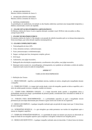 4. APARELHO DIGESTIVO
Mesmos critérios constantes do Anexo A
5. APARELHO GÊNITO-URINÁRIO
Mesmos critérios constantes do Anexo A
6. SISTEMA ENDÓCRINO
As perturbações do metabolismo, da nutrição ou das funções endócrinas acarretam uma incapacidade temporária; a
diabetes caracterizada é motivo de inaptidão.
IV - EXAME OFTALMO-OTORRINO-LARINGOLÓGICO
Os Mesmos critérios do Anexo A com a seguinte alteração: acuidade visual: 20/40 de visão em ambos os olhos,
corrigível para 20/20.
V - EXAME NEURO-PSIQUIÁTRICO
Os mesmos critérios do Anexo A. Dar atenção a um passado de embolia traumática pelo ar ou doença descompressiva,
forma neurológica, que tenha deixado seqüelas neuropsiquiátricas.
VI - EXAMES COMPLEMENTARES
1. Telerradiografia do tórax (AP);
2. Urina: elementos normais e sedimentoscopia;
3. Fezes: protozooscopia e ovohelmintoscopia;
4. Sangue: sorologia para lues, hemograma completo, glicose;
5. ECG basal;
6. Audiometria, caso julgar necessário;
7. Radiografia das articulações escapuloumerais, coxofemorais e dos joelhos, caso julgar necessário;
8. Quaisquer outros exames (ex. ecocardiograma, cicloergometria, etc.) poderão ser solicitados a critério do médico
responsável pelo exame de saúde do mergulhador.
ANEXO “C”
TABELAS DE DESCOMPRESSÃO
1 - Definições dos Termos
1.1 - PROFUNDIDADE - significa a profundidade máxima, medida em metros, atingida pelo mergulhador durante
o mergulho.
1.2 - TEMPO DE FUNDO - é o tempo total corrido desde o início do mergulho, quando se deixa a superfície, até o
início da subida quando termina o mergulho, medido em minutos.
1.3 - TEMPO PARA PRIMEIRA PARADA - é o tempo decorrido desde quando o mergulhador deixa a
profundidade máxima até atingir a profundidade da primeira parada, considerando uma velocidade de subida de 18
(dezoito) metros por minuto.
1.4 - PARADA PARA DESCOMPRESSÃO - é a profundidade específica na qual o mergulhador deverá
permanecer por um tempo determinado para eliminar os gases inertes dos tecidos do seu organismo.
1.5 - MERGULHO SIMPLES - é qualquer mergulho realizado após um período de tempo maior que 12 (doze) horas
de outro mergulho.
1.6 - NITROGÊNIO RESIDUAL - é o gás nitrogênio que ainda permanece nos tecidos do mergulhador após o
mesmo ter chegado à superfície.
1.7 - TEMPO DE NITROGÊNIO RESIDUAL - é a quantidade de tempo em minutos que precisa ser adicionado ao
tempo de fundo de um mergulho repetitivo para compensar o nitrogênio residual de um mergulho prévio.
1.8 - MERGULHO REPETITIVO - é qualquer mergulho realizado antes de decorridas 12 (doze) horas do término

 
