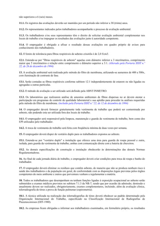 não superiores a 6 (seis) meses.
11.1. Os registros das avaliações deverão ser mantidos por um período não inferior a 30 (trinta) anos.
11.2. Os representantes indicados pelos trabalhadores acompanharão o processo de avaliação ambiental.
11.3. Os trabalhadores e/ou seus representantes têm o direito de solicitar avaliação ambiental complementar nos
locais de trabalho e/ou impugnar os resultados das avaliações junto à autoridade competente.
11.4. O empregador é obrigado a afixar o resultado dessas avaliações em quadro próprio de avisos para
conhecimento dos trabalhadores.
12. O limite de tolerância para fibras respiráveis de asbesto crisotila é de 2,0 f/cm3.
12.1. Entende-se por "fibras respiráveis de asbesto" aquelas com diâmetro inferior a 3 micrômetros, comprimento
maior que 5 micrômetros e relação entre comprimento e diâmetro superior a 3:1. (Alterado pela Portaria SSST n.º
22, de 26 de dezembro de 1994)
13. A avaliação ambiental será realizada pelo método do filtro de membrana, utilizando-se aumentos de 400 a 500x,
com iluminação de contraste de fase.
13.1. Serão contadas as fibras respiráveis conforme subitem 12.1 independentemente de estarem ou não ligadas ou
agregadas a outras partículas.
13.2. O método de avaliação a ser utilizado será definido pela ABNT/INMETRO.
13.3. Os laboratórios que realizarem análise de amostras ambientais de fibras dispersas no ar devem atestar a
participação em programas de controle de qualidade laboratorial e sua aptidão para proceder às análises requeridas
pelo método do filtro de membrana. (incluído pela Portaria SSST n.º 22, de 12 de dezembro de 1994)
14. O empregador deverá fornecer gratuitamente toda vestimenta de trabalho que poderá ser contaminada por
asbesto, não podendo esta ser utilizada fora dos locais de trabalho.
14.1. O empregador será responsável pela limpeza, manutenção e guarda da vestimenta de trabalho, bem como dos
EPI utilizados pelo trabalhador.
14.2. A troca de vestimenta de trabalho será feita com freqüência mínima de duas vezes por semana.
15. O empregador deverá dispor de vestiário duplo para os trabalhadores expostos ao asbesto.
15.1. Entende-se por "vestiário duplo" a instalação que oferece uma área para guarda de roupa pessoal e outra,
isolada, para guarda da vestimenta de trabalho, ambas com comunicação direta com a bateria de chuveiros.
15.2. As demais especificações de construção e instalação obedecerão às determinações das demais Normas
Regulamentadoras.
16. Ao final de cada jornada diária de trabalho, o empregador deverá criar condições para troca de roupa e banho do
trabalhador.
17. O empregador deverá eliminar os resíduos que contêm asbesto, de maneira que não se produza nenhum risco à
saúde dos trabalhadores e da população em geral, de conformidade com as disposições legais previstas pelos órgãos
competentes do meio ambiente e outros que porventura venham a regulamentar a matéria.
18. Todos os trabalhadores que desempenham ou tenham funções ligadas à exposição ocupacional ao asbesto serão
submetidos a exames médicos previstos no subitem 7.1.3 da NR-7, sendo que por ocasião da admissão, demissão e
anualmente devem ser realizados, obrigatoriamente, exames complementares, incluindo, além da avaliação clínica,
telerradiografia de tórax e prova de função pulmonar (espirometria).
18.1. A técnica utilizada na realização das telerradiografias de tórax deverá obedecer ao padrão determinado pela
Organização Internacional do Trabalho, especificado na Classificação Internacional de Radiografias de
Pneumoconioses (OIT-1980).
18.2. As empresas ficam obrigadas a informar aos trabalhadores examinados, em formulário próprio, os resultados

 
