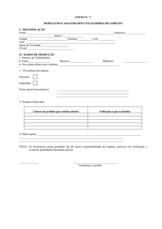 ANEXO N.º 1
MODELO DO CADASTRO DOS UTILIZADORES DO ASBESTO
I - IDENTIFICAÇÃO
Nome_________________________________________________________________Endereço:_______________
__________________________Bairro:________________
Cidade:_____________________________Telefone:___________CEP:____________
CGC:__________________________________________________________________
Ramo de Atividade:____________________
CNAE___________________________________
II - DADOS DE PRODUÇÃO
1. Número de Trabalhadores
• Total:________________
Menores:_________________
Mulheres:
• Em contato direto com o asbesto: ____________________________________________

_________________

1. Procedência do asbesto
Nacional
Importado
Nome do(s) fornecedor(es)

_____________________________________________________
_____________________________________________________
_____________________________________________________

3. Produtos Fabricados

Gênero de produto que contém asbesto

Utilização a que se destina

4. Observações: ____________________________________________________________________________
____________________________________________________________________________
____________________________________________________________________________
NOTA: As declarações acima prestadas são de inteira responsabilidade da empresa, passíveis de verificação e
eventuais penalidades facultadas pela lei.

____/ ____/____

________________________________
Assinatura e carimbo

 