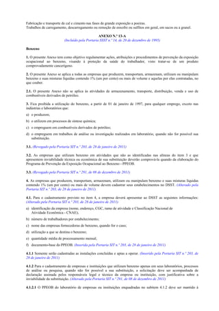 Fabricação e transporte de cal e cimento nas fases de grande exposição a poeiras.
Trabalhos de carregamento, descarregamento ou remoção de enxofre ou sulfitos em geral, em sacos ou a granel.
ANEXO N.º 13-A
(Incluído pela Portaria SSST n.º 14, de 20 de dezembro de 1995)
Benzeno
1. O presente Anexo tem como objetivo regulamentar ações, atribuições e procedimentos de prevenção da exposição
ocupacional ao benzeno, visando à proteção da saúde do trabalhador, visto tratar-se de um produto
comprovadamente cancerígeno.
2. O presente Anexo se aplica a todas as empresas que produzem, transportam, armazenam, utilizam ou manipulam
benzeno e suas misturas líquidas contendo 1% (um por cento) ou mais de volume e aquelas por elas contratadas, no
que couber.
2.1. O presente Anexo não se aplica às atividades de armazenamento, transporte, distribuição, venda e uso de
combustíveis derivados de petróleo.
3. Fica proibida a utilização do benzeno, a partir de 01 de janeiro de 1997, para qualquer emprego, exceto nas
indústrias e laboratórios que:
a) o produzem;
b) o utilizem em processos de síntese química;
c) o empreguem em combustíveis derivados de petróleo;
d) o empreguem em trabalhos de análise ou investigação realizados em laboratório, quando não for possível sua
substituição.
3.1. (Revogado pela Portaria SIT n.º 203, de 28 de janeiro de 2011)
3.2. As empresas que utilizam benzeno em atividades que não as identificadas nas alíneas do item 3 e que
apresentem inviabilidade técnica ou econômica de sua substituição deverão comprová-la quando da elaboração do
Programa de Prevenção da Exposição Ocupacional ao Benzeno - PPEOB.
3.3. (Revogado pela Portaria SIT n.º 291, de 08 de dezembro de 2011)
4. As empresas que produzem, transportam, armazenam, utilizam ou manipulam benzeno e suas misturas líquidas
contendo 1% (um por cento) ou mais de volume devem cadastrar seus estabelecimentos no DSST. (Alterado pela
Portaria SIT n.º 203, de 28 de janeiro de 2011)
4.1. Para o cadastramento previsto no item 4, a empresa deverá apresentar ao DSST as seguintes informações:
(Alterado pela Portaria SIT n.º 203, de 28 de janeiro de 2011)
a) identificação da empresa (nome, endereço, CGC, ramo de atividade e Classificação Nacional de
Atividade Econômica - CNAE);
b) número de trabalhadores por estabelecimento;
c) nome das empresas fornecedoras de benzeno, quando for o caso;
d) utilização a que se destina o benzeno;
e) quantidade média de processamento mensal;
f) documento-base do PPEOB. (Inserida pela Portaria SIT n.º 203, de 28 de janeiro de 2011)
4.1.1 Somente serão cadastradas as instalações concluídas e aptas a operar. (Inserido pela Portaria SIT n.º 203, de
28 de janeiro de 2011)
4.1.2 Para o cadastramento de empresas e instituições que utilizam benzeno apenas em seus laboratórios, processos
de análise ou pesquisa, quando não for possível a sua substituição, a solicitação deve ser acompanhada de
declaração assinada pelos responsáveis legal e técnico da empresa ou instituição, com justificativa sobre a
inviabilidade da substituição. (Alterado pela Portaria SIT n.º 291, de 08 de dezembro de 2011)
4.1.2.1 O PPEOB do laboratório de empresas ou instituições enquadradas no subitem 4.1.2 deve ser mantido à

 