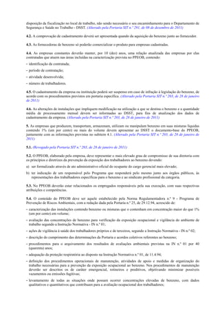 disposição da fiscalização no local de trabalho, não sendo necessário o seu encaminhamento para o Departamento de
Segurança e Saúde no Trabalho - DSST. (Alterado pela Portaria SIT n.º 291, de 08 de dezembro de 2011)
4.2. A comprovação de cadastramento deverá ser apresentada quando da aquisição do benzeno junto ao fornecedor.
4.3. As fornecedoras de benzeno só poderão comercializar o produto para empresas cadastradas.
4.4. As empresas constantes deverão manter, por 10 (dez) anos, uma relação atualizada das empresas por elas
contratadas que atuem nas áreas incluídas na caracterização prevista no PPEOB, contendo:
- identificação da contratada;
- período de contratação;
- atividade desenvolvida;
- número de trabalhadores.
4.5. O cadastramento da empresa ou instituição poderá ser suspenso em caso de infração à legislação do benzeno, de
acordo com os procedimentos previstos em portaria específica. (Alterado pela Portaria SIT n.º 203, de 28 de janeiro
de 2011)
4.6. As alterações de instalações que impliquem modificação na utilização a que se destina o benzeno e a quantidade
média de processamento mensal devem ser informadas ao DSST, para fins de atualização dos dados de
cadastramento da empresa. (Alterado pela Portaria SIT n.º 203, de 28 de janeiro de 2011)
5. As empresas que produzem, transportam, armazenam, utilizam ou manipulam benzeno em suas misturas líquidas
contendo 1% (um por cento) ou mais do volume devem apresentar ao DSST o documento-base do PPEOB,
juntamente com as informações previstas no subitem 4.1. (Alterado pela Portaria SIT n.º 203, de 28 de janeiro de
2011)
5.1. (Revogado pela Portaria SIT n.º 203, de 28 de janeiro de 2011)
5.2. O PPEOB, elaborado pela empresa, deve representar o mais elevado grau de compromisso de sua diretoria com
os princípios e diretrizes da prevenção da exposição dos trabalhadores ao benzeno devendo:
a) ser formalizado através de ato administrativo oficial do ocupante do cargo gerencial mais elevado;
b) ter indicação de um responsável pelo Programa que responderá pelo mesmo junto aos órgãos públicos, às
representações dos trabalhadores específicas para o benzeno e ao sindicato profissional da categoria.
5.3. No PPEOB deverão estar relacionados os empregados responsáveis pela sua execução, com suas respectivas
atribuições e competências.
5.4. O conteúdo do PPEOB deve ser aquele estabelecido pela Norma Regulamentadora n.º 9 - Programa de
Prevenção de Riscos Ambientais, com a redação dada pela Portaria n.º 25, de 29.12.94, acrescido de:
- caracterização das instalações contendo benzeno ou misturas que o contenham em concentração maior do que 1%
(um por cento) em volume;
- avaliação das concentrações de benzeno para verificação da exposição ocupacional e vigilância do ambiente de
trabalho segundo a Instrução Normativa - IN n.º 01;
- ações de vigilância à saúde dos trabalhadores próprios e de terceiros, segundo a Instrução Normativa - IN n.º 02;
- descrição do cumprimento das determinações da Portaria e acordos coletivos referentes ao benzeno;
- procedimentos para o arquivamento dos resultados de avaliações ambientais previstas na IN n.º 01 por 40
(quarenta) anos;
- adequação da proteção respiratória ao disposto na Instrução Normativa n.º 01, de 11.4.94;
- definição dos procedimentos operacionais de manutenção, atividades de apoio e medidas de organização do
trabalho necessárias para a prevenção da exposição ocupacional ao benzeno. Nos procedimentos de manutenção
deverão ser descritos os de caráter emergencial, rotineiros e preditivos, objetivando minimizar possíveis
vazamentos ou emissões fugitivas;
- levantamento de todas as situações onde possam ocorrer concentrações elevadas de benzeno, com dados
qualitativos e quantitativos que contribuam para a avaliação ocupacional dos trabalhadores;

 