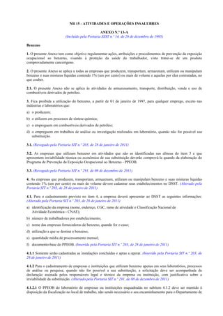 NR 15 - ATIVIDADES E OPERAÇÕES INSALUBRES
ANEXO N.º 13-A
(Incluído pela Portaria SSST n.º 14, de 20 de dezembro de 1995)
Benzeno
1. O presente Anexo tem como objetivo regulamentar ações, atribuições e procedimentos de prevenção da exposição
ocupacional ao benzeno, visando à proteção da saúde do trabalhador, visto tratar-se de um produto
comprovadamente cancerígeno.
2. O presente Anexo se aplica a todas as empresas que produzem, transportam, armazenam, utilizam ou manipulam
benzeno e suas misturas líquidas contendo 1% (um por cento) ou mais de volume e aquelas por elas contratadas, no
que couber.
2.1. O presente Anexo não se aplica às atividades de armazenamento, transporte, distribuição, venda e uso de
combustíveis derivados de petróleo.
3. Fica proibida a utilização do benzeno, a partir de 01 de janeiro de 1997, para qualquer emprego, exceto nas
indústrias e laboratórios que:
a) o produzem;
b) o utilizem em processos de síntese química;
c) o empreguem em combustíveis derivados de petróleo;
d) o empreguem em trabalhos de análise ou investigação realizados em laboratório, quando não for possível sua
substituição.
3.1. (Revogado pela Portaria SIT n.º 203, de 28 de janeiro de 2011)
3.2. As empresas que utilizam benzeno em atividades que não as identificadas nas alíneas do item 3 e que
apresentem inviabilidade técnica ou econômica de sua substituição deverão comprová-la quando da elaboração do
Programa de Prevenção da Exposição Ocupacional ao Benzeno - PPEOB.
3.3. (Revogado pela Portaria SIT n.º 291, de 08 de dezembro de 2011)
4. As empresas que produzem, transportam, armazenam, utilizam ou manipulam benzeno e suas misturas líquidas
contendo 1% (um por cento) ou mais de volume devem cadastrar seus estabelecimentos no DSST. (Alterado pela
Portaria SIT n.º 203, de 28 de janeiro de 2011)
4.1. Para o cadastramento previsto no item 4, a empresa deverá apresentar ao DSST as seguintes informações:
(Alterado pela Portaria SIT n.º 203, de 28 de janeiro de 2011)
a) identificação da empresa (nome, endereço, CGC, ramo de atividade e Classificação Nacional de
Atividade Econômica - CNAE);
b) número de trabalhadores por estabelecimento;
c) nome das empresas fornecedoras de benzeno, quando for o caso;
d) utilização a que se destina o benzeno;
e) quantidade média de processamento mensal;
f) documento-base do PPEOB. (Inserida pela Portaria SIT n.º 203, de 28 de janeiro de 2011)
4.1.1 Somente serão cadastradas as instalações concluídas e aptas a operar. (Inserido pela Portaria SIT n.º 203, de
28 de janeiro de 2011)
4.1.2 Para o cadastramento de empresas e instituições que utilizam benzeno apenas em seus laboratórios, processos
de análise ou pesquisa, quando não for possível a sua substituição, a solicitação deve ser acompanhada de
declaração assinada pelos responsáveis legal e técnico da empresa ou instituição, com justificativa sobre a
inviabilidade da substituição. (Alterado pela Portaria SIT n.º 291, de 08 de dezembro de 2011)
4.1.2.1 O PPEOB do laboratório de empresas ou instituições enquadradas no subitem 4.1.2 deve ser mantido à
disposição da fiscalização no local de trabalho, não sendo necessário o seu encaminhamento para o Departamento de

 