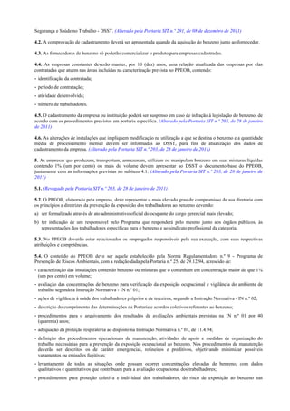 Segurança e Saúde no Trabalho - DSST. (Alterado pela Portaria SIT n.º 291, de 08 de dezembro de 2011)
4.2. A comprovação de cadastramento deverá ser apresentada quando da aquisição do benzeno junto ao fornecedor.
4.3. As fornecedoras de benzeno só poderão comercializar o produto para empresas cadastradas.
4.4. As empresas constantes deverão manter, por 10 (dez) anos, uma relação atualizada das empresas por elas
contratadas que atuem nas áreas incluídas na caracterização prevista no PPEOB, contendo:
- identificação da contratada;
- período de contratação;
- atividade desenvolvida;
- número de trabalhadores.
4.5. O cadastramento da empresa ou instituição poderá ser suspenso em caso de infração à legislação do benzeno, de
acordo com os procedimentos previstos em portaria específica. (Alterado pela Portaria SIT n.º 203, de 28 de janeiro
de 2011)
4.6. As alterações de instalações que impliquem modificação na utilização a que se destina o benzeno e a quantidade
média de processamento mensal devem ser informadas ao DSST, para fins de atualização dos dados de
cadastramento da empresa. (Alterado pela Portaria SIT n.º 203, de 28 de janeiro de 2011)
5. As empresas que produzem, transportam, armazenam, utilizam ou manipulam benzeno em suas misturas líquidas
contendo 1% (um por cento) ou mais do volume devem apresentar ao DSST o documento-base do PPEOB,
juntamente com as informações previstas no subitem 4.1. (Alterado pela Portaria SIT n.º 203, de 28 de janeiro de
2011)
5.1. (Revogado pela Portaria SIT n.º 203, de 28 de janeiro de 2011)
5.2. O PPEOB, elaborado pela empresa, deve representar o mais elevado grau de compromisso de sua diretoria com
os princípios e diretrizes da prevenção da exposição dos trabalhadores ao benzeno devendo:
a) ser formalizado através de ato administrativo oficial do ocupante do cargo gerencial mais elevado;
b) ter indicação de um responsável pelo Programa que responderá pelo mesmo junto aos órgãos públicos, às
representações dos trabalhadores específicas para o benzeno e ao sindicato profissional da categoria.
5.3. No PPEOB deverão estar relacionados os empregados responsáveis pela sua execução, com suas respectivas
atribuições e competências.
5.4. O conteúdo do PPEOB deve ser aquele estabelecido pela Norma Regulamentadora n.º 9 - Programa de
Prevenção de Riscos Ambientais, com a redação dada pela Portaria n.º 25, de 29.12.94, acrescido de:
- caracterização das instalações contendo benzeno ou misturas que o contenham em concentração maior do que 1%
(um por cento) em volume;
- avaliação das concentrações de benzeno para verificação da exposição ocupacional e vigilância do ambiente de
trabalho segundo a Instrução Normativa - IN n.º 01;
- ações de vigilância à saúde dos trabalhadores próprios e de terceiros, segundo a Instrução Normativa - IN n.º 02;
- descrição do cumprimento das determinações da Portaria e acordos coletivos referentes ao benzeno;
- procedimentos para o arquivamento dos resultados de avaliações ambientais previstas na IN n.º 01 por 40
(quarenta) anos;
- adequação da proteção respiratória ao disposto na Instrução Normativa n.º 01, de 11.4.94;
- definição dos procedimentos operacionais de manutenção, atividades de apoio e medidas de organização do
trabalho necessárias para a prevenção da exposição ocupacional ao benzeno. Nos procedimentos de manutenção
deverão ser descritos os de caráter emergencial, rotineiros e preditivos, objetivando minimizar possíveis
vazamentos ou emissões fugitivas;
- levantamento de todas as situações onde possam ocorrer concentrações elevadas de benzeno, com dados
qualitativos e quantitativos que contribuam para a avaliação ocupacional dos trabalhadores;
- procedimentos para proteção coletiva e individual dos trabalhadores, do risco de exposição ao benzeno nas

 