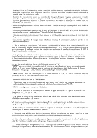 situações críticas verificadas no item anterior, através de medidas tais como: organização do trabalho, sinalização
apropriada, isolamento de área, treinamento específico, ventilação apropriada, proteção respiratória adequada e
proteção para evitar contato com a pele;
- descrição dos procedimentos usuais nas operações de drenagem, lavagem, purga de equipamentos, operação
manual de válvulas, transferências, limpezas, controle de vazamentos, partidas e paradas de unidades que
requeiram procedimentos rigorosos de controle de emanação de vapores e prevenção de contato direto do
trabalhador com o benzeno;
- descrição dos procedimentos e recursos necessários para o controle da situação de emergência, até o retorno à
normalidade;
- cronograma detalhado das mudanças que deverão ser realizadas na empresa para a prevenção da exposição
ocupacional ao benzeno e a adequação ao Valor de Referência Tecnológico;
- exigências contratuais pertinentes, que visem adequar as atividades de empresas contratadas à observância do
Programa de contratante;
- procedimentos específicos de proteção para o trabalho do menor de 18 (dezoito) anos, mulheres grávidas ou em
período de amamentação.
6. Valor de Referência Tecnológico - VRT se refere à concentração de benzeno no ar considerada exeqüível do
ponto de vista técnico, definido em processo de negociação tripartite. O VRT deve ser considerado como referência
para os programas de melhoria contínua das condições dos ambientes de trabalho. O cumprimento do VRT é
obrigatório e não exclui risco à saúde.
6.1. O princípio da melhoria contínua parte do reconhecimento de que o benzeno é uma substância
comprovadamente carcinogênica, para a qual não existe limite seguro de exposição. Todos os esforços devem
ser dispendidos continuamente no sentido de buscar a tecnologia mais adequada para evitar a exposição do
trabalhador ao benzeno.
6.2. Para fins de aplicação deste Anexo, é definida uma categoria de VRT.
VRT-MPT que corresponde à concentração média de benzeno no ar ponderada pelo tempo, para uma jornada de
trabalho de 8 (oito) horas, obtida na zona de respiração dos trabalhadores, individualmente ou de Grupos
Homogêneos de Exposição - GHE, conforme definido na Instrução Normativa n.º 01.
6.2.1 Os valores Limites de Concentração - LC a serem utilizados na IN n.º 01, para o cálculo do Índice de
Julgamento "I", são os VRT-MPT estabelecidos a seguir.
7. Os valores estabelecidos para os VRT-MPT são:
- 1,0 (um) ppm para as empresas abrangidas por este Anexo (com exceção das empresas siderúrgicas, as
produtoras de álcool anidro e aquelas que deverão substituir o benzeno a partir de 1º.01.97).
- 2,5 (dois e meio) ppm para as empresas siderúrgicas.
7.1. O Fator de Conversão da concentração de benzeno de ppm para mg/m3 é: 1ppm = 3,19 mg/m3 nas
condições de 25º C, 101 kPa ou 1 atm.
7.2. Os prazos de adequação das empresas aos referidos VRT-MPT serão acordados entre as representações de
trabalhadores, empregadores e de governo.
7.3. Situações consideradas de maior risco ou atípicas devem ser obrigatoriamente avaliadas segundo critérios
de julgamento profissional que devem estar especificados no relatório da avaliação.
7.4. As avaliações ambientais deverão seguir o disposto na Instrução Normativa n.º 01 "Avaliação das
Concentrações de Benzeno em Ambientes de Trabalho".
8. Entende-se como Vigilância da Saúde o conjunto de ações e procedimentos que visam à detecção, o mais
precocemente possível, de efeitos nocivos induzidos pelo benzeno à saúde dos trabalhadores.
8.1. Estas ações e procedimentos deverão seguir o disposto na Instrução Normativa n.º 02 sobre "Vigilância da
Saúde dos Trabalhadores na Prevenção da Exposição Ocupacional ao Benzeno."
9. As empresas abrangidas pelo presente Anexo, e aquelas por elas contratadas quando couber, deverão garantir a
constituição de representação específica dos trabalhadores para o benzeno objetivando a acompanhar a elaboração,

 