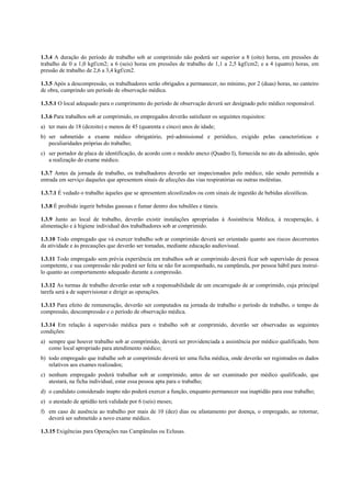 1.3.4 A duração do período de trabalho sob ar comprimido não poderá ser superior a 8 (oito) horas, em pressões de
trabalho de 0 a 1,0 kgf/cm2; a 6 (seis) horas em pressões de trabalho de 1,1 a 2,5 kgf/cm2; e a 4 (quatro) horas, em
pressão de trabalho de 2,6 a 3,4 kgf/cm2.
1.3.5 Após a descompressão, os trabalhadores serão obrigados a permanecer, no mínimo, por 2 (duas) horas, no canteiro
de obra, cumprindo um período de observação médica.
1.3.5.1 O local adequado para o cumprimento do período de observação deverá ser designado pelo médico responsável.
1.3.6 Para trabalhos sob ar comprimido, os empregados deverão satisfazer os seguintes requisitos:
a) ter mais de 18 (dezoito) e menos de 45 (quarenta e cinco) anos de idade;
b) ser submetido a exame médico obrigatório, pré-admissional e periódico, exigido pelas características e
peculiaridades próprias do trabalho;
c) ser portador de placa de identificação, de acordo com o modelo anexo (Quadro I), fornecida no ato da admissão, após
a realização do exame médico.
1.3.7 Antes da jornada de trabalho, os trabalhadores deverão ser inspecionados pelo médico, não sendo permitida a
entrada em serviço daqueles que apresentem sinais de afecções das vias respiratórias ou outras moléstias.
1.3.7.1 É vedado o trabalho àqueles que se apresentem alcoolizados ou com sinais de ingestão de bebidas alcoólicas.
1.3.8 É proibido ingerir bebidas gasosas e fumar dentro dos tubulões e túneis.
1.3.9 Junto ao local de trabalho, deverão existir instalações apropriadas à Assistência Médica, à recuperação, à
alimentação e à higiene individual dos trabalhadores sob ar comprimido.
1.3.10 Todo empregado que vá exercer trabalho sob ar comprimido deverá ser orientado quanto aos riscos decorrentes
da atividade e às precauções que deverão ser tomadas, mediante educação audiovisual.
1.3.11 Todo empregado sem prévia experiência em trabalhos sob ar comprimido deverá ficar sob supervisão de pessoa
competente, e sua compressão não poderá ser feita se não for acompanhado, na campânula, por pessoa hábil para instruílo quanto ao comportamento adequado durante a compressão.
1.3.12 As turmas de trabalho deverão estar sob a responsabilidade de um encarregado de ar comprimido, cuja principal
tarefa será a de supervisionar e dirigir as operações.
1.3.13 Para efeito de remuneração, deverão ser computados na jornada de trabalho o período de trabalho, o tempo de
compressão, descompressão e o período de observação médica.
1.3.14 Em relação à supervisão médica para o trabalho sob ar comprimido, deverão ser observadas as seguintes
condições:
a) sempre que houver trabalho sob ar comprimido, deverá ser providenciada a assistência por médico qualificado, bem
como local apropriado para atendimento médico;
b) todo empregado que trabalhe sob ar comprimido deverá ter uma ficha médica, onde deverão ser registrados os dados
relativos aos exames realizados;
c) nenhum empregado poderá trabalhar sob ar comprimido, antes de ser examinado por médico qualificado, que
atestará, na ficha individual, estar essa pessoa apta para o trabalho;
d) o candidato considerado inapto não poderá exercer a função, enquanto permanecer sua inaptidão para esse trabalho;
e) o atestado de aptidão terá validade por 6 (seis) meses;
f) em caso de ausência ao trabalho por mais de 10 (dez) dias ou afastamento por doença, o empregado, ao retornar,
deverá ser submetido a novo exame médico.
1.3.15 Exigências para Operações nas Campânulas ou Eclusas.

 