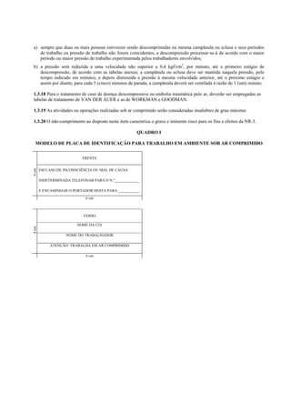 a) sempre que duas ou mais pessoas estiverem sendo descomprimidas na mesma campânula ou eclusa e seus períodos
de trabalho ou pressão de trabalho não forem coincidentes, a descompressão processar-se-á de acordo com o maior
período ou maior pressão de trabalho experimentada pelos trabalhadores envolvidos;
b) a pressão será reduzida a uma velocidade não superior a 0,4 kgf/cm2, por minuto, até o primeiro estágio de
descompressão, de acordo com as tabelas anexas; a campânula ou eclusa deve ser mantida naquela pressão, pelo
tempo indicado em minutos, e depois diminuída a pressão à mesma velocidade anterior, até o próximo estágio e
assim por diante; para cada 5 (cinco) minutos de parada, a campânula deverá ser ventilada à razão de 1 (um) minuto.
1.3.18 Para o tratamento de caso de doença descompressiva ou embolia traumática pelo ar, deverão ser empregadas as
tabelas de tratamento de VAN DER AUER e as de WORKMAN e GOODMAN.
1.3.19 As atividades ou operações realizadas sob ar comprimido serão consideradas insalubres de grau máximo.
1.3.20 O não-cumprimento ao disposto neste item caracteriza o grave e iminente risco para os fins e efeitos da NR-3.
QUADRO I
MODELO DE PLACA DE IDENTIFICAÇÃO PARA TRABALHO EM AMBIENTE SOB AR COMPRIMIDO

4 cm

FRENTE
EM CASO DE INCOSNCIÊNCIA OU MAL DE CAUSA
INDETERMINADA TELEFONAR PARA O N.º_____________
E ENCAMINHAR O PORTADOR DESTA PARA ___________
6 cm

4 cm

VERSO
NOME DA CIA
NOME DO TRABALHADOR
ATENÇÃO: TRABALHA EM AR COMPRIMIDO
6 cm

 