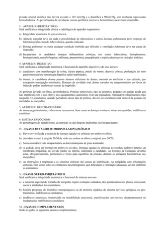 pressão arterial sistólica não deverá exceder a 145 mm/Hg e a diastólica a 90mm/Hg, sem nenhuma repercussão
hemodinâmica. As perturbações da circulação venosa periférica (varizes e hemorróidas) acarretam a inaptidão.
3. APARELHO RESPIRATÓRIO
Será verificada a integridade clínica e radiológica do aparelho respiratório:
a) Integridade anatômica da caixa torácica;
b) Atenção especial deve ser dada à possibilidade de tuberculose e outras doenças pulmonares pelo emprego de
telerradiografia e reação tuberculínica, quando indicada:
c) Doença pulmonar ou outra qualquer condição mórbida que dificulte a ventilação pulmonar deve ser causa de
inaptidão;
d) Incapacitam os candidatos doenças inflamatórias crônicas, tais como: tuberculose, histoplasmose,
bronquiectasia, asma brônquica, enfisema, pneumotórax, paquipleuriz e seqüela de processo cirúrgico torácico.
4. APARELHO DIGESTIVO
Será verificada a integridade anatômica e funcional do aparelho digestivo e de seus anexos:
a) candidatos com manifestação de colite, úlcera péptica, prisão de ventre, diarréia crônica, perfuração do trato
gastrointestinal ou hemorragia digestiva serão inabilitados;
b) dentes: os candidatos devem possuir número suficiente de dentes, naturais ou artificiais e boa oclusão, que
assegurem mastigação satisfatória. Doenças da cavidade oral, dentes cariados ou comprometidos por focos de
infecção podem também ser causas de inaptidão.
As próteses deverão ser fixas, de preferência. Próteses removíveis, tipo de grampos, poderão ser aceitas desde que
não interfiram com o uso efetivo dos equipamentos autônomos (válvula reguladora, respirador) e dependentes (tipo
narguilé). Os candidatos, quando portadores desse tipo de prótese, devem ser orientados para removê-la quando em
atividades de mergulho.
5. APARELHO GÊNITO-URINÁRIO
As doenças geniturinárias, crônicas ou recorrentes, bem como as doenças venéreas, ativas ou repetidas, inabilitam o
candidato.
6. SISTEMA ENDÓCRINO
As perturbações do metabolismo, da nutrição ou das funções endócrinas são incapacitantes.
IV - EXAME OFTALMO-OTORRINO-LARINGOLÓGICO
a) Deve ser verificada a ausência de doenças agudas ou crônicas em ambos os olhos;
b) Acuidade visual: é exigido 20/30 de visão em ambos os olhos corrigível para 20/20;
c) Senso cromático: são incapacitantes as discromatopsias de grau acentuado;
d) A audição deve ser normal em ambos os ouvidos. Doenças agudas ou crônicas do conduto auditivo externo, da
membrana timpânica, do ouvido médio ou interno, inabilitam o candidato. As trompas de Eustáquio deverão
estar, obrigatoriamente, permeáveis e livres para equilíbrio da pressão, durante as variações barométricas nos
mergulhos;
e) As obstruções à respiração e as sinusites crônicas são causas de inabilitação. As amígdalas com inflamações
crônicas, bem como todos os obstáculos nasofaringeanos que dificultam a ventilação adequada, devem inabilitar
os candidatos.
V - EXAME NEURO-PSIQUIÁTRICO
Será verificada a integridade anatômica e funcional do sistema nervoso:
a) a natureza especial do trabalho de mergulho requer avaliação cuidadosa dos ajustamentos nos planos emocional,
social e intelectual dos candidatos;
b) história pregressa de distúrbios neuropsíquicos ou de moléstia orgânica do sistema nervoso, epilepsia, ou póstraumática, inabilitam os candidatos;
c) tendências neuróticas, imaturidade ou instabilidade emocional, manifestações anti-sociais, desajustamentos ou
inadaptações inabilitam os candidatos.
VI - EXAMES COMPLEMENTARES
Serão exigidos os seguintes exames complementares:

 