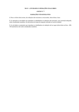 NR 15 - ATIVIDADES E OPERAÇÕES INSALUBRES
ANEXO N.º 7
RADIAÇÕES NÃO-IONIZANTES
1. Para os efeitos desta norma, são radiações não-ionizantes as microondas, ultravioletas e laser.
2. As operações ou atividades que exponham os trabalhadores às radiações não-ionizantes, sem a proteção adequada,
serão consideradas insalubres, em decorrência de laudo de inspeção realizada no local de trabalho.
3. As atividades ou operações que exponham os trabalhadores às radiações da luz negra (ultravioleta na faixa - 400320 nanômetros) não serão consideradas insalubres.

 