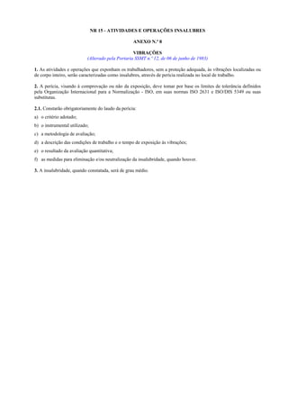NR 15 - ATIVIDADES E OPERAÇÕES INSALUBRES
ANEXO N.º 8
VIBRAÇÕES
(Alterado pela Portaria SSMT n.º 12, de 06 de junho de 1983)
1. As atividades e operações que exponham os trabalhadores, sem a proteção adequada, às vibrações localizadas ou
de corpo inteiro, serão caracterizadas como insalubres, através de perícia realizada no local de trabalho.
2. A perícia, visando à comprovação ou não da exposição, deve tomar por base os limites de tolerância definidos
pela Organização Internacional para a Normalização - ISO, em suas normas ISO 2631 e ISO/DIS 5349 ou suas
substitutas.
2.1. Constarão obrigatoriamente do laudo da perícia:
a) o critério adotado;
b) o instrumental utilizado;
c) a metodologia de avaliação;
d) a descrição das condições de trabalho e o tempo de exposição às vibrações;
e) o resultado da avaliação quantitativa;
f) as medidas para eliminação e/ou neutralização da insalubridade, quando houver.
3. A insalubridade, quando constatada, será de grau médio.

 