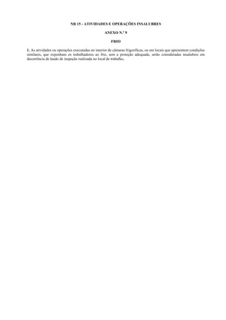 NR 15 - ATIVIDADES E OPERAÇÕES INSALUBRES
ANEXO N.º 9
FRIO
1. As atividades ou operações executadas no interior de câmaras frigoríficas, ou em locais que apresentem condições
similares, que exponham os trabalhadores ao frio, sem a proteção adequada, serão consideradas insalubres em
decorrência de laudo de inspeção realizada no local de trabalho.

 